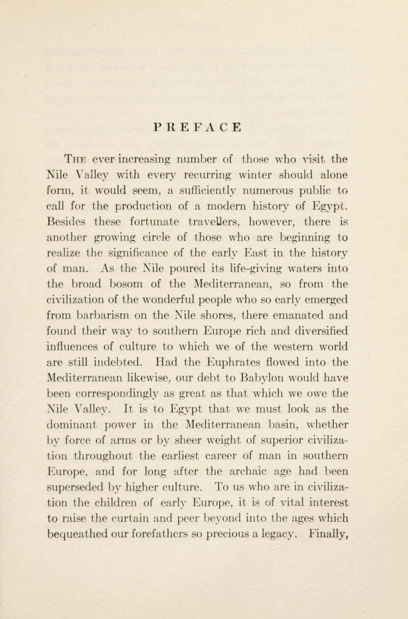 PREFACE The ever increasing number of those who visit the Nile Valley with every recurring winter should alone form, it would seem, a sufficiently numerous public to call for the production of a modern history of Egypt. Besides these fortunate travellers, however, there is another growing circle of those who are beginning to realize the significance of the early East in the history of man. As the Nile poured its life-giving waters into the broad bosom of the Mediterranean, so from the civilization of the wonderful people who so early emerged from barbarism on the Nile shores, there emanated and found their way to southern Europe rich and diversified influences of culture to which we of the western world are still indebted. Had the Euphrates flowed into the Mediterranean likewise, our debt to Babylon would have been correspondingly as great as that which we owe the Nile Valley. It is to Egypt that we must look as the dominant power in the Mediterranean basin, whether by force of arms or by sheer weight of superior civiliza¬ tion throughout the earliest career of man in southern Europe, and for long after the archaic age had been superseded bv higher culture. To us who are in civiliza¬ tion the children of early Europe, it is of vital interest to raise the curtain and peer beyond into the ages which bequeathed our forefathers so precious a legacy. Finally,