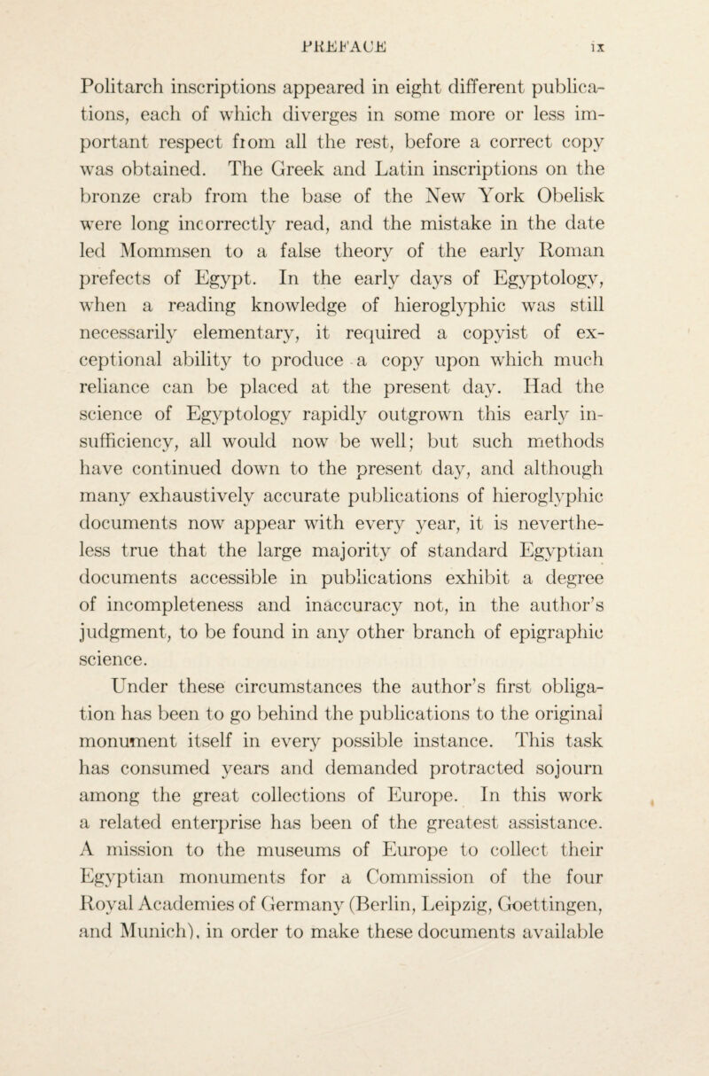 Politarch inscriptions appeared in eight different publica¬ tions, each of which diverges in some more or less im¬ portant respect fiom all the rest, before a correct copy was obtained. The Greek and Latin inscriptions on the bronze crab from the base of the New York Obelisk were long incorrectly read, and the mistake in the date led Mommsen to a false theory of the early Roman prefects of Egypt. In the early days of Egyptology, when a reading knowledge of hieroglyphic was still necessarily elementary, it required a copyist of ex¬ ceptional ability to produce a copy upon which much reliance can be placed at the present day. Had the science of Egyptology rapidly outgrown this early in¬ sufficiency, all would now be well; but such methods have continued down to the present day, and although many exhaustively accurate publications of hieroglyphic documents now appear with every year, it is neverthe¬ less true that the large majority of standard Egyptian documents accessible in publications exhibit a degree of incompleteness and inaccuracy not, in the author’s judgment, to be found in any other branch of epigraphic science. Under these circumstances the author’s first obliga¬ tion has been to go behind the publications to the original monument itself in every possible instance. This task has consumed years and demanded protracted sojourn among the great collections of Europe. In this work a related enterprise has been of the greatest assistance. A mission to the museums of Europe to collect their Egyptian monuments for a Commission of the four Royal Academies of Germany (Berlin, Leipzig, Goettingen, and Munich), in order to make these documents available