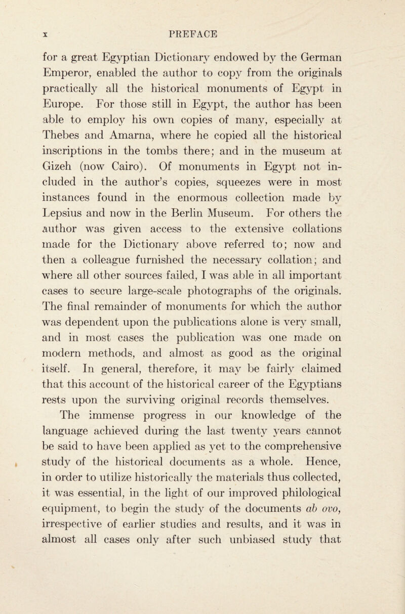 for a great Egyptian Dictionary endowed by the German Emperor, enabled the author to copy from the originals practically all the historical monuments of Egypt in Europe. For those still in Egypt, the author has been able to employ his own copies of many, especially at Thebes and Amarna, where he copied all the historical inscriptions in the tombs there; and in the museum at Gizeh (now Cairo). Of monuments in Egypt not in¬ cluded in the author’s copies, squeezes were in most instances found in the enormous collection made by Lepsius and now in the Berlin Museum. For others the author was given access to the extensive collations made for the Dictionary above referred to; now and then a colleague furnished the necessary collation; and where all other sources failed, I was able in ail important cases to secure large-scale photographs of the originals. The final remainder of monuments for which the author was dependent upon the publications alone is very small, and in most cases the publication was one made on modern methods, and almost as good as the original itself. In general, therefore, it may be fairly claimed that this account of the historical career of the Egyptians rests upon the surviving original records themselves. The immense progress in our knowledge of the language achieved during the last twenty years cannot be said to have been applied as yet to the comprehensive study of the historical documents as a whole. Hence, in order to utilize historically the materials thus collected, it was essential, in the light of our improved philological equipment, to begin the study of the documents ab ovo, irrespective of earlier studies and results, and it was in almost all cases only after such unbiased study that
