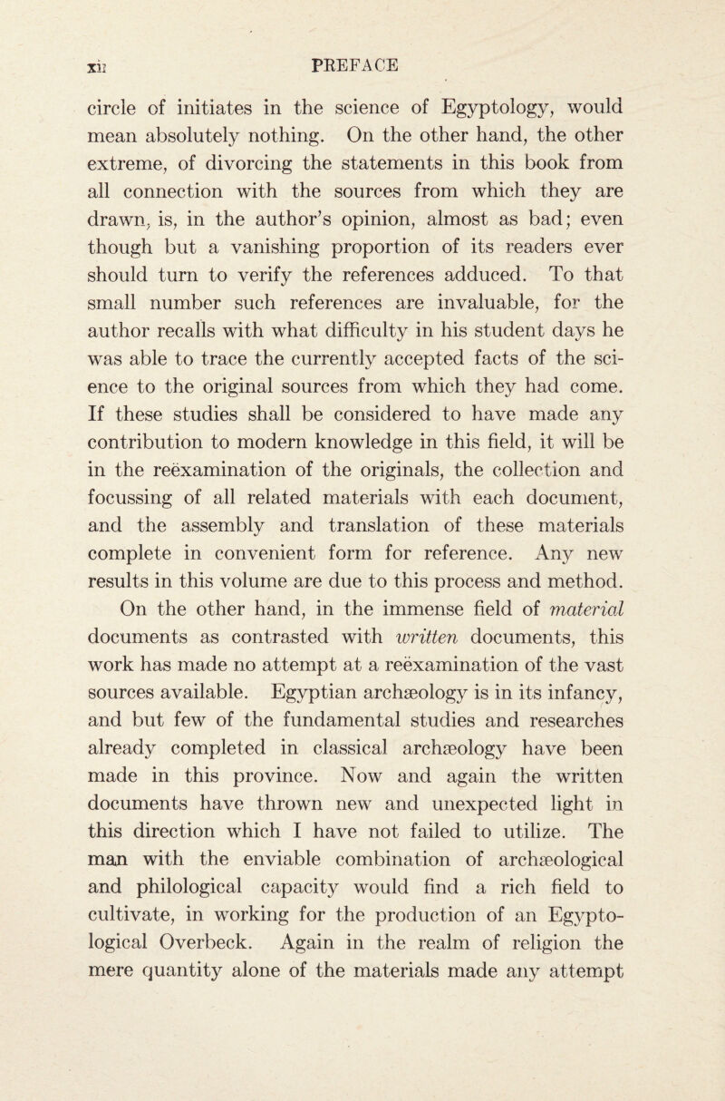 circle of initiates in the science of Egyptology, would mean absolutely nothing. On the other hand, the other extreme, of divorcing the statements in this book from all connection with the sources from which they are drawn, is, in the author’s opinion, almost as bad; even though but a vanishing proportion of its readers ever should turn to verify the references adduced. To that small number such references are invaluable, for the author recalls with what difficulty in his student days he was able to trace the currently accepted facts of the sci¬ ence to the original sources from which they had come. If these studies shall be considered to have made any contribution to modern knowledge in this field, it will be in the reexamination of the originals, the collection and focussing of all related materials with each document, and the assembly and translation of these materials complete in convenient form for reference. Any new results in this volume are due to this process and method. On the other hand, in the immense field of material documents as contrasted with written documents, this work has made no attempt at a reexamination of the vast sources available. Egyptian archaeology is in its infancy, and but few of the fundamental studies and researches already completed in classical archaeology have been made in this province. Now and again the written documents have thrown new and unexpected light in this direction which I have not failed to utilize. The man with the enviable combination of archaeological and philological capacity would find a rich field to cultivate, in working for the production of an Egypto¬ logical Overbeck. Again in the realm of religion the mere quantity alone of the materials made any attempt