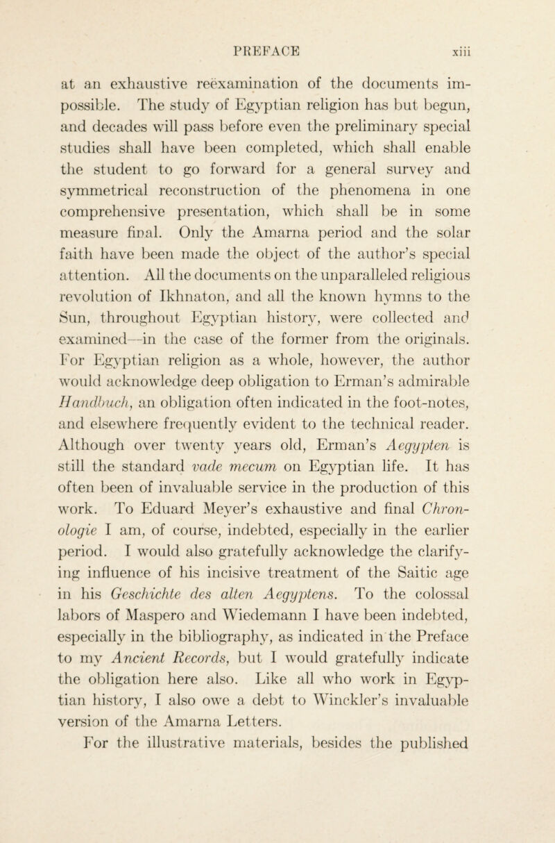 at an exhaustive reexamination of the documents im¬ possible. The study of Egyptian religion has but begun, and decades will pass before even the preliminary special studies shall have been completed, which shall enable the student to go forward for a general survey and symmetrical reconstruction of the phenomena in one comprehensive presentation, which shall be in some measure final. Only the Amarna period and the solar faith have been made the object of the author’s special attention. Ail the documents on the unparalleled religious revolution of Ikhnaton, and all the known hymns to the Sun, throughout Egyptian history, were collected and examined—in the case of the former from the originals. For Egyptian religion as a whole, however, the author would acknowledge deep obligation to Erman’s admirable Handbuch, an obligation often indicated in the foot-notes, and elsewhere frequently evident to the technical reader. Although over twenty years old, Erman’s Aegypten is still the standard vade mecum on Egyptian life. It has often been of invaluable service in the production of this work. To Eduard Meyer’s exhaustive and final Chron- ologie I am, of course, indebted, especially in the earlier period. I would also gratefully acknowledge the clarify¬ ing influence of his incisive treatment of the Saitic age in his Geschichte des alten Aegyptens. To the colossal labors of Maspero and Wiedemann I have been indebted, especially in the bibliography, as indicated in the Preface to my Ancient Records, but I would gratefully indicate the obligation here also. Like all who work in Egyp¬ tian history, I also owe a debt to Winckler’s invaluable version of the Amarna Letters. For the illustrative materials, besides the published