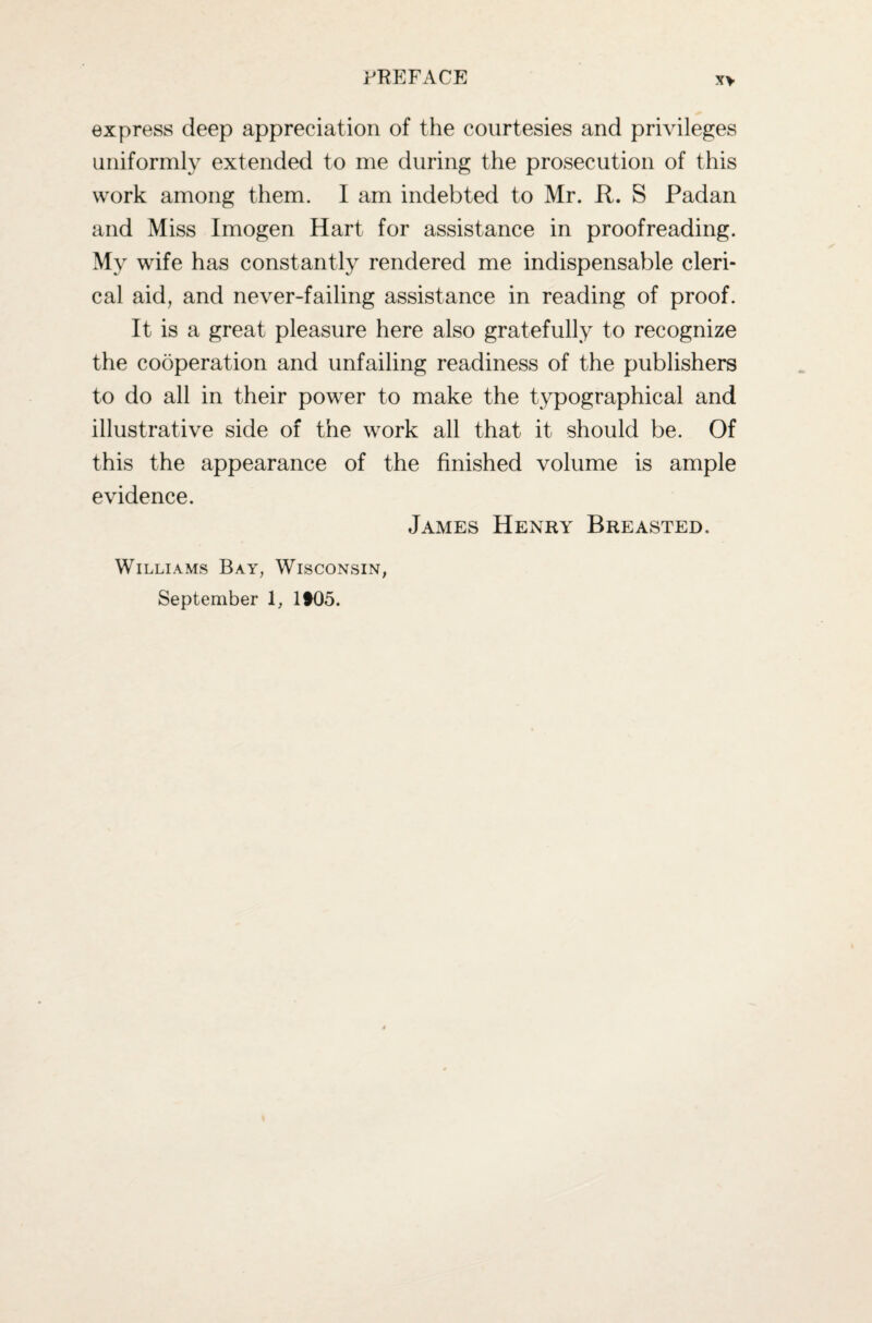 express deep appreciation of the courtesies and privileges uniformly extended to me during the prosecution of this work among them. I am indebted to Mr. R. S Padan and Miss Imogen Hart for assistance in proofreading. My wife has constantly rendered me indispensable cleri¬ cal aid, and never-failing assistance in reading of proof. It is a great pleasure here also gratefully to recognize the cooperation and unfailing readiness of the publishers to do all in their power to make the typographical and illustrative side of the work all that it should be. Of this the appearance of the finished volume is ample evidence. James Henry Breasted. Williams Bay, Wisconsin, September 1, lt05.