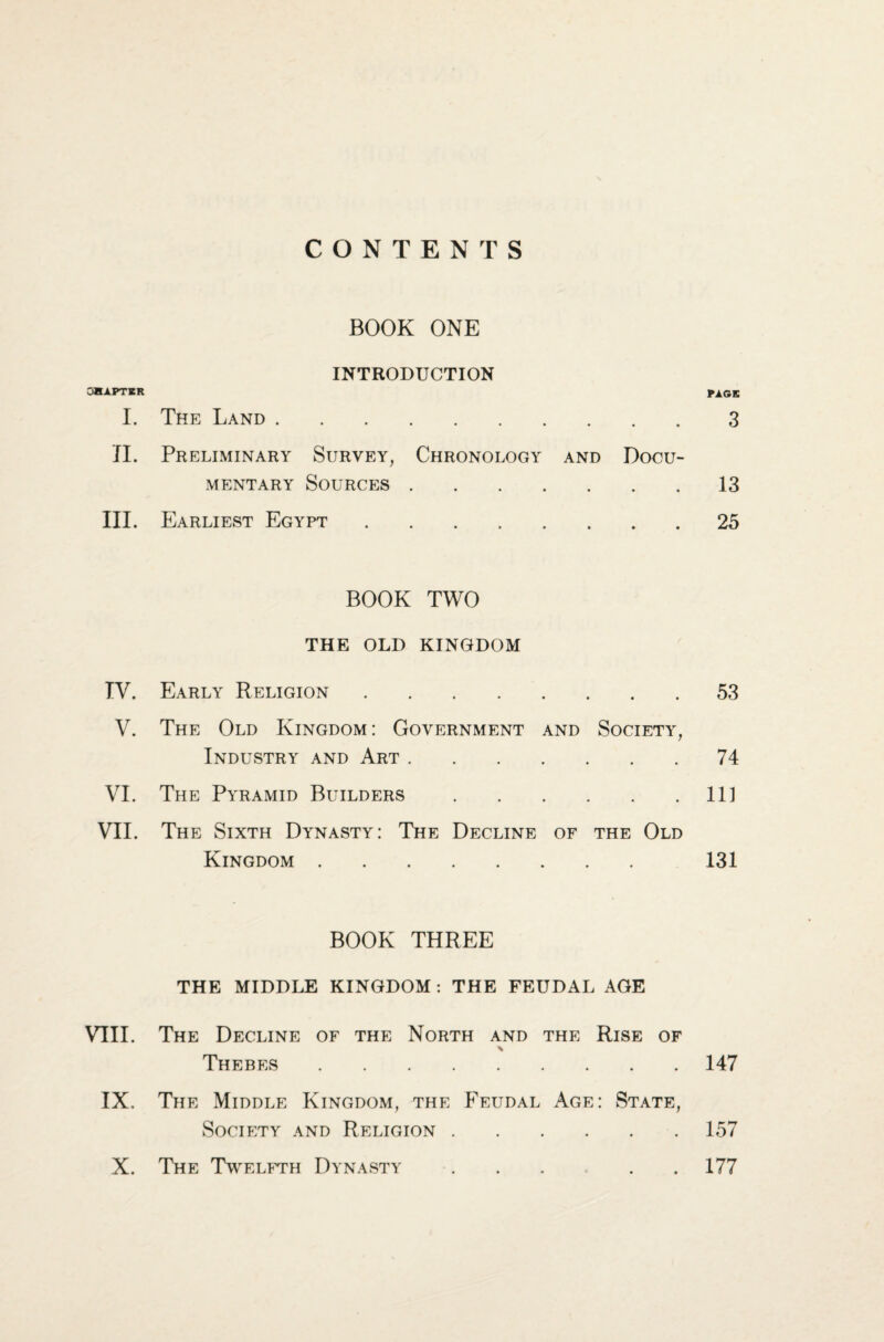 CONTENTS BOOK ONE OHAPTHR I. INTRODUCTION The Land . • • PAGE 3 II. Preliminary Survey, Chronology MENTARY SOURCES . . . . and Docu- 13 III. Earliest Egypt. » • • 25 BOOK TWO THE OLD KINGDOM TV. Early Religion. • • • 53 V. The Old Kingdom: Government and Industry and Art. Society, • • 74 VI. The Pyramid Builders • • • 111 VII. The Sixth Dynasty: The Decline Kingdom . OF the Old 131 BOOK THREE THE MIDDLE KINGDOM: THE FEUDAL AGE VIII. The Decline of the North and the % Thebes . Rise of 147 IX. The Middle Kingdom, the Feudal Society and Religion . Age : State, • • 157 X. The Twelfth Dynasty • • 177