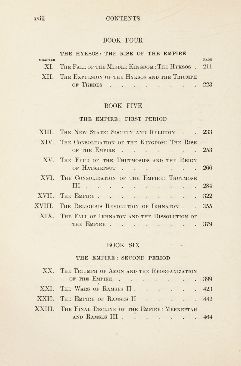 CHAPTER XL XII. XIII. XIV. XV. XVI. XVII. XVIII. XIX. XX. XXI. XXII. XXIII. BOOK FOUR THE HYKSOS: THE RISE OF THE EMPIRE The Fall of the Middle Kingdom : The Hyksos . The Expulsion of the Hyksos and the Triumph of Thebes . BOOK FIVE THE EMPIRE: FIRST PERIOD The New State: Society and Religion The Consolidation of the Kingdom: The Rise of the Empire. The Feud of the Thutmosids and the Reign of Hatshepsut. The Consolidation of the Empire: Thutmose III. The Empire.. The Religious Revolution of Ikhnaton . The Fall of Ikhnaton and the Dissolution of the Empire.. BOOK SIX THE EMPIRE : SECOND PERIOD The Triumph of Amon and the Reorganization of the Empire.. . The Wars of Ramses II. The Empire of Ramses II. The Final Decline of the Empire: Merneptah and Ramses III ....... PAGE 211 223 233 253 266 284 322 355 379 399 423 442 464