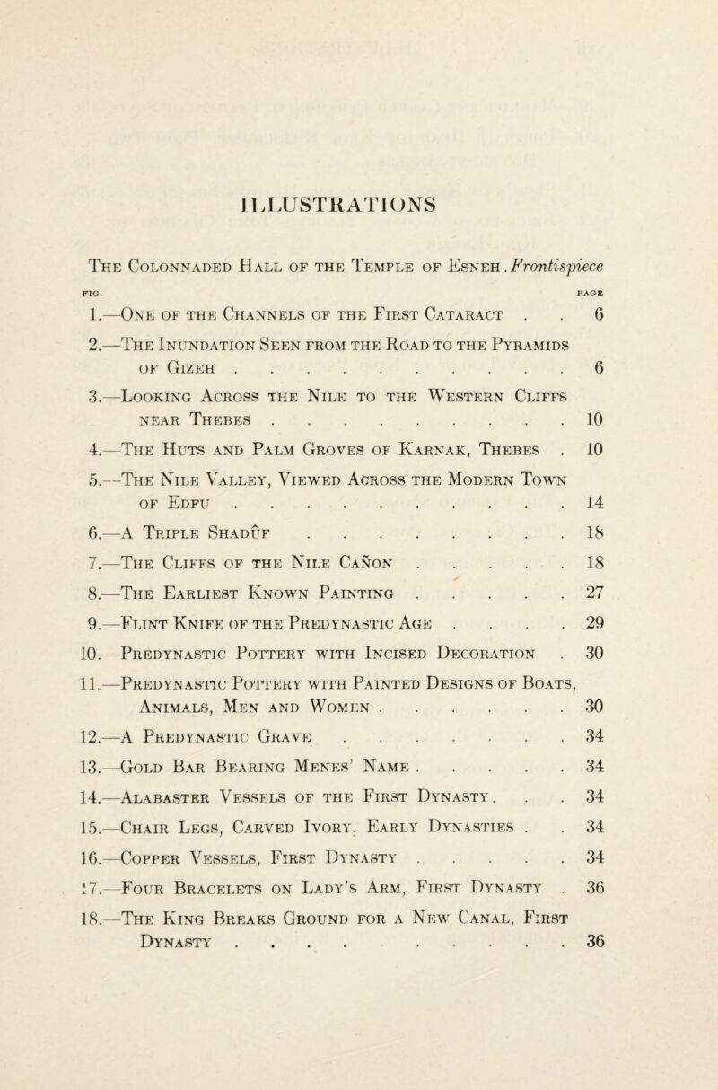 IT ^LUSTRATIONS The Colonnaded Hall of the Temple of Esneh.jFrontispiece no. PAGE 1.—One of the Channels of the First Cataract . . 6 2.—The Inundation Seen from the Road to the Pyramids of Gizeh.6 3. —Looking Across the Nile to the Western Cliffs near Thebes.10 4. —The Huts and Palm Groves of Karnak, Thebes . 10 5. —The Nile Valley, Viewed Across the Modern Town of Edfu. 6. —A Triple Shaduf. 7. —The Cliffs of the Nile Canon. 8. —The Earliest Known Painting. 9. —Flint Knife of the Predynastic Age .... 10. —Predynastic Pottery with Incised Decoration 11. —Predynastic Pottery with Painted Designs of Boats, Animals, Men and Women. 12. —A Predynastic Grave. 13. —Gold Bar Bearing Menes’ Name. 14 18 18 27 29 30 30 34 34 14. —Alabaster Vessels of the First Dynasty. . . 34 15. —Chair Legs, Carved Ivory, Early Dynasties . . 34 16. —Copper Vessels, First Dynasty.34 17. —Four Bracelets on Lady’s Arm, First Dynasty . 36 18. —The King Breaks Ground for a New Canal, First Dynasty ..36