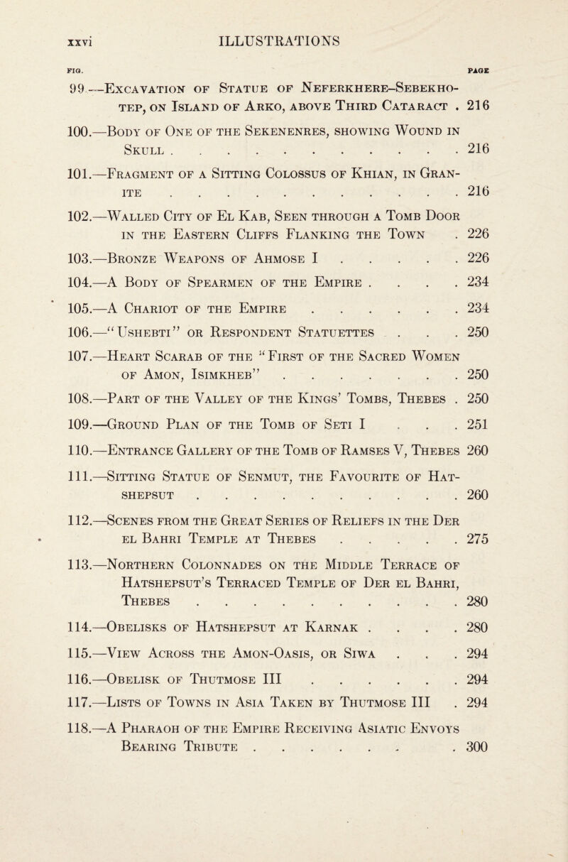 FIG. PAGE 99..—Excavation of Statue of Neferkhere-Sebekho- tep, on Island of Arko, above Third Cataract . 216 100. —Body of One of the Sekenenres, showing Wound in Skull.216 101. —Fragment of a Sitting Colossus of Khian, in Gran¬ ite .216 102. —Walled City of El Kab, Seen through a Tomb Door in the Eastern Cliffs Flanking the Town . 226 103. —Bronze Weapons of Ahmose I.226 104. —A Body of Spearmen of the Empire .... 234 105. —A Chariot of the Empire.234 106. —“Ushebti” or Respondent Statuettes . . . 250 107. —Heart Scarab of the u First of the Sacred Women of Amon, Isimkheb” ....... 250 108. —Part of the Valley of the Kings’ Tombs, Thebes . 250 109. —Ground Plan of the Tomb of Seti I ... 251 110. —Entrance Gallery of the Tomb of Ramses V, Thebes 260 111. —Sitting Statue of Senmut, the Favourite of Hat- shepsut.260 112. —Scenes from the Great Series of Reliefs in the Der el Bahri Temple at Thebes.275 113. —Northern Colonnades on the Middle Terrace of Hatshepsut’s Terraced Temple of Der el Bahri, Thebes.280 114. —Obelisks of Hatshepsut at Karnak .... 280 115. —View Across the Amon-Oasis, or Siwa . . . 294 116. —Obelisk of Thutmose III.294 117. —Lists of Towns in Asia Taken by Thutmose III . 294 118. —A Pharaoh of the Empire Receiving Asiatic Envoys Bearing Tribute. . 300