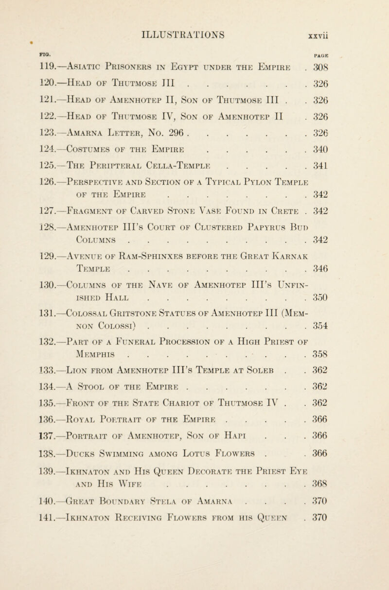FIG. PAGE 119. —Asiatic Prisoners in Egypt under the Empire . 308 120. —Head of Thutmose III.326 12J.—Head of Amenhotep II, Son of Thutmose III . . 326 122. —Head of Thutmose IV, Son of Amenhotep II . 326 123. —Amarna Letter, No. 296 . 326 124. —Costumes of the Empire.340 125. —The Peripteral Cella-Temple.341 126. —Perspective and Section of a Typical Pylon Temple of the Empire.342 127. —Fragment of Carved Stone Vase Found in Crete . 342 128. —Amenhotep Ill’s Court of Clustered Papyrus Bud Columns.342 129. —Avenue of Ram-Sphinxes before the Great Karnak Temple.346 130. —Columns of the Nave of Amenhotep Ill’s Unfin¬ ished Hall.350 131. —Colossal Gritstone Statues of Amenhotep III (Mem- non Colossi).354 132. —Part of a Funeral Procession of a High Priest of Memphis.. . . 358 133. —Lion from Amenhotep Ill’s Temple at Soleb . . 362 134. —A Stool of the Empire.362 135. —Front of the State Chariot of Thutmose IV . . 362 136. —Royal Portrait of the Empire.366 137. —Portrait of Amenhotep, Son of Hapi . . . 366 138. —Ducks Swimming among Lotus Flowers . . 366 139. —Ikhnaton and His Queen Decorate the Priest Eye and His Wife.368 140. —Great Boundary Stela of Amarna 141. —Ikhnaton Receiving Flowers from his Queen . 370 . 370