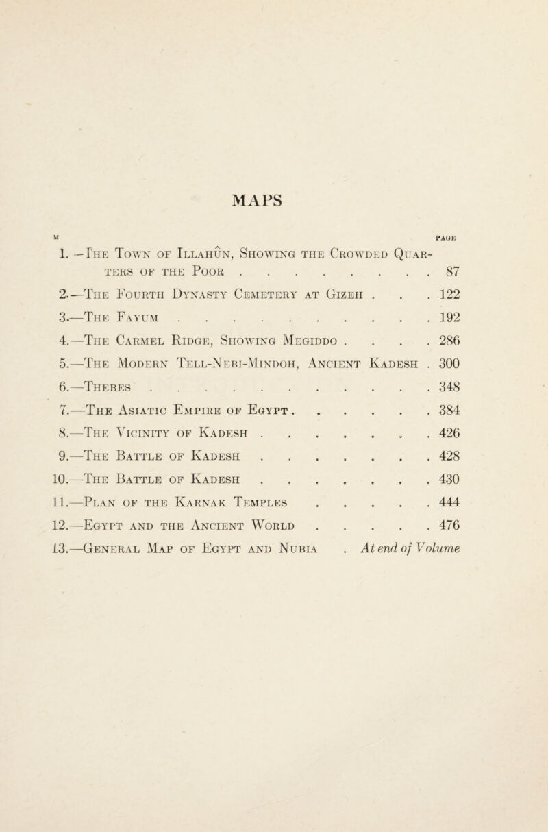 MAPS M PAGE 1. — The Town of Illahun, Showing the Crowded Quar- TERS OF THE POOR . • • • . 87 2.-—The Fourth Dynasty Cemetery AT GlZEH • • . 122 3.—The Fa yum . . . . . * * • • . 192 4.—The Carmel Ridge, Showing Megiddo . • • . 286 5.—The Modern Tell-N ebi-Mindoh, Ancient Kadesh . 300 6.—Thebes . • j • • . 348 7.—The Asiatic Empire of Egypt . • • • • . 384 8.—The Vicinity of Kadesh . • • • 9 . 426 9.—The Battle of Kadesh • • • • . 428 10.—The Battle of Kadesh • • • • . 430 11.—Plan of the Karnak Temples • • • • . 444 12.—Egypt and the Ancient World • • . 476 13.—General Map of Egypt and Nubia . At end of Volume