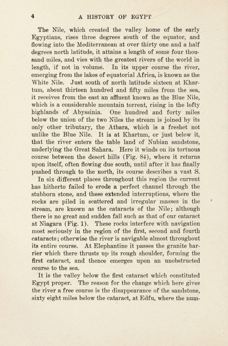 The Nile, which created the valley home of the early Egyptians, rises three degrees south of the equator, and flowing into the Mediterranean at over thirty one and a half degrees north latitude, it attains a length of some four thou¬ sand miles, and vies with the greatest rivers of the world in length, if not in volume. In its upper course the river, emerging from the lakes of equatorial Africa, is known as the White Nile. Just south of north latitude sixteen at Khar¬ tum, about thirteen hundred and fifty miles from the sea, it receives from the east an affluent known as the Blue Nile, which is a considerable mountain torrent, rising in the lofty highlands of Abyssinia. One hundred and forty miles below the union of the two Niles the stream is joined by its only other tributary, the Atbara, which is a freshet not unlike the Blue Nile. It is at Khartum, or just below it, that the river enters the table land of Nubian sandstone, underlying the Great Sahara. Here it winds on its tortuous course between the desert hills (Fig. 84), where it returns upon itself, often flowing due south, until after it has finally pushed through to the north, its course describes a vast S. In six different places throughout this region the current has hitherto failed to erode a perfect channel through the stubborn stone, and these extended interruptions, where the rocks are piled in scattered and irregular masses in the stream, are known as the cataracts of the Nile; although there is no great and sudden fall such as that of our cataract at Niagara (Fig. 1). These rocks interfere with navigation most seriously in the region of the first, second and fourth cataracts; otherwise the river is navigable almost throughout its entire course. At Elephantine it passes the granite bar¬ rier which there thrusts up its rough shoulder, forming the first cataract, and thence emerges upon an unobstructed course to the sea. It is the valley below the first cataract which constituted Egypt proper. The reason for the change which here gives the river a free course is the disappearance of the sandstone, sixty eight miles below the cataract, at Edfu, where the nuro-