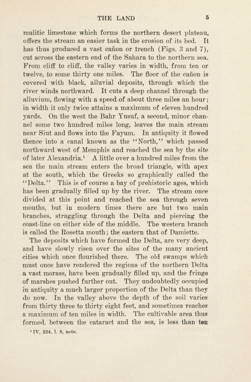 mulitic limestone which forms the northern desert plateau, offers the stream an easier task in the erosion of its bed. It has thus produced a vast canon or trench (Figs. 3 and 7), cut across the eastern end of the Sahara to the northern sea. From cliff to cliff, the valley varies in width, from ten or twelve, to some thirty one miles. The floor of the canon is covered with black, alluvial deposits, through which the river winds northward. It cuts a deep channel through the alluvium, flowing with a speed of about three miles an hour; in width it only twice attains a maximum of eleven hundred yards. On the west the Bahr Yusuf, a second, minor chan¬ nel some two hundred miles long, leaves the main stream near Siut and flows into the Fayum. In antiquity it flowed thence into a canal known as the “ North, ” which passed northward west of Memphis and reached the sea by the site of later Alexandria.1 A little over a hundred miles from the sea the main stream enters the broad triangle, with apex at the south, which the Greeks so graphically called the “Delta.” This is of course a bay of prehistoric ages, which has been gradually filled up by the river. The stream once divided at this point and reached the sea through seven mouths, but in modern times there are but two main branches, straggling through the Delta and piercing the coast-line on either side of the middle. The western branch is called the Rosetta mouth; the eastern that of Damiette. The deposits which have formed the Delta, are very deep, and have slowly risen over the sites of the many ancient cities which once flourished there. The old swamps which must once have rendered the regions of the northern Delta a vast morass, have been gradually filled up, and the fringe of marshes pushed further out. They undoubtedly occupied in antiquity a much larger proportion of the Delta than they do now. In the valley above the depth of the soil varies from thirty three to thirty eight feet, and sometimes reaches a maximum of ten miles in width. The cultivable area thus formed, between the cataract and the sea, is less than ten 1IV, 224, 1. 8, note.