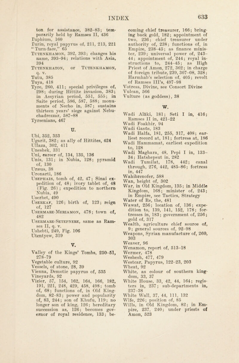 ton for assistance, 382-83; tem¬ porarily held by Ramses II, 43G Tuphium, 160 Turin, royal papyrus of, 211, 213, 221 “Turn-face,” 65 * Tutenkhamon, 392, 393; changes his name, 393-94; relations with Asia, 394 Tutenkiiaton, or Tutenkhamon, q. v. Tutu, 385 Tuva, 418 Tyre, 260, 411; special privileges of, 298; during Hittite invasion, 383; in Assyrian period, 551, 555; in Saite period, 586, 587, 588; monu¬ ments of Necho in, 587; sustains thirteen years’ siege against Nebu¬ chadrezzar, 587-88 Tyrsenians, 467 U. Ubi, 352, 353 Ugarit, 382; as ally of Hittites, 424 Ullaza, 302, 411 Uneshek, 331 Uni, eareer of, 134, 135, 136 Unis, 131; in Nubia, 128; pyramid of, 130 Urseus, 38 Uronarti, 186 Usephais, tomb of, 42, 47; Sinai ex¬ pedition of, 48; ivory tablet of, 48 (Fig. 26) ; expedition to northern- Nubia, 49 Userhet, 490 Userkaf, 126; birth of, 123; reign of, 127 Usermare-Meriamon, 478; town of, 482 Usermare-Setepnere, same as Ram- Ushebti,’ 249? Fig. 106 Utentyew, 319 V. Valley of the Kings’ Tombs, 250-51, 278-79 Vegetable culture, 92 Vessels, of stone, 28, 39 Vienna, Demotic papyrus of, 535 Vineyards, 92 Vizier, 57, 154, 162, 164, 166, 182, 191, 221, 248, 429, 458, 498; tomb of, 68; functions of, in Old King¬ dom, 82-83; power and popularity of, 83, 244; son of Khufu, 119; no longer son of king, 126; hereditary succession as, 126; becomes gov¬ ernor of royal residence, 133; be¬ coming chief treasurer, 166; bring¬ ing back gold, 182; appointment of two, 236; chief treasurer under authority of, 238; functions of, in Empire, 238-45; as finance minis¬ ter, 239; universal power of, 243- 44; appointment of, 244; royal in¬ structions to, 244-45; as High Priest of Amon, 272, 362; in charge of foreign tribute, 239, 307-08, 328; Harmhab’s selection of, 405; revolt of Ramses Ill’s, 497-98 Votress, Divine, see Consort Divine Vulcan, 566 Vulture (as goddess), 38 W. Wadi Al&ki, 181; Seti I in, 416; Ramses II in, 421-22 Wadi Foakhir, 94 Wadi Gastls, 183 Wadi Haifa, 181, 255, 317, 408; ear¬ liest record at, 181; fortress at, 186 Wadi Hammamat, earliest expedition to, 128 Wadi Maghara, 48, Pepi I in, 133- 34; Hatshepsut in, 282 Wadi Tumilat, 178, 442; canal through, 276, 442, 485-86; fortress in, 447 Wahibrenofer, 588 Wan, height of, 302 War, in Old Kingdom, 135; in Middle Kingdom, 168; minister of, 243; in Empire, see Tactics, Strategy Water of Re, the, 481 Wawat, 256; location of, 136; expe¬ dition to, 139, 141, 152, 178; for¬ tresses in, 183; government of, 256; gold of, 317 Wealth, agriculture chief source of, 9; general sources of, 92-98 Weapons, Syrian manufacture of, 260, 303 Weaver, 96 Wenamon, report of, 513-18 Wermer, 478 Weshesh, 477, 479 Westcar, Papyrus, 122-23, 203 Wheat, 92 White, as colour of southern king¬ dom, 33, 37 White House, 33, 42, 44, 164; regis¬ ters in, 237; sub-departments in, 237—38 White Wall, 37, 44, 111, 132 Wife, 226; position of, 85 Wills, in Old Kingdom, 82; in Em¬ pire, 237, 240; under priests of Amon, 523