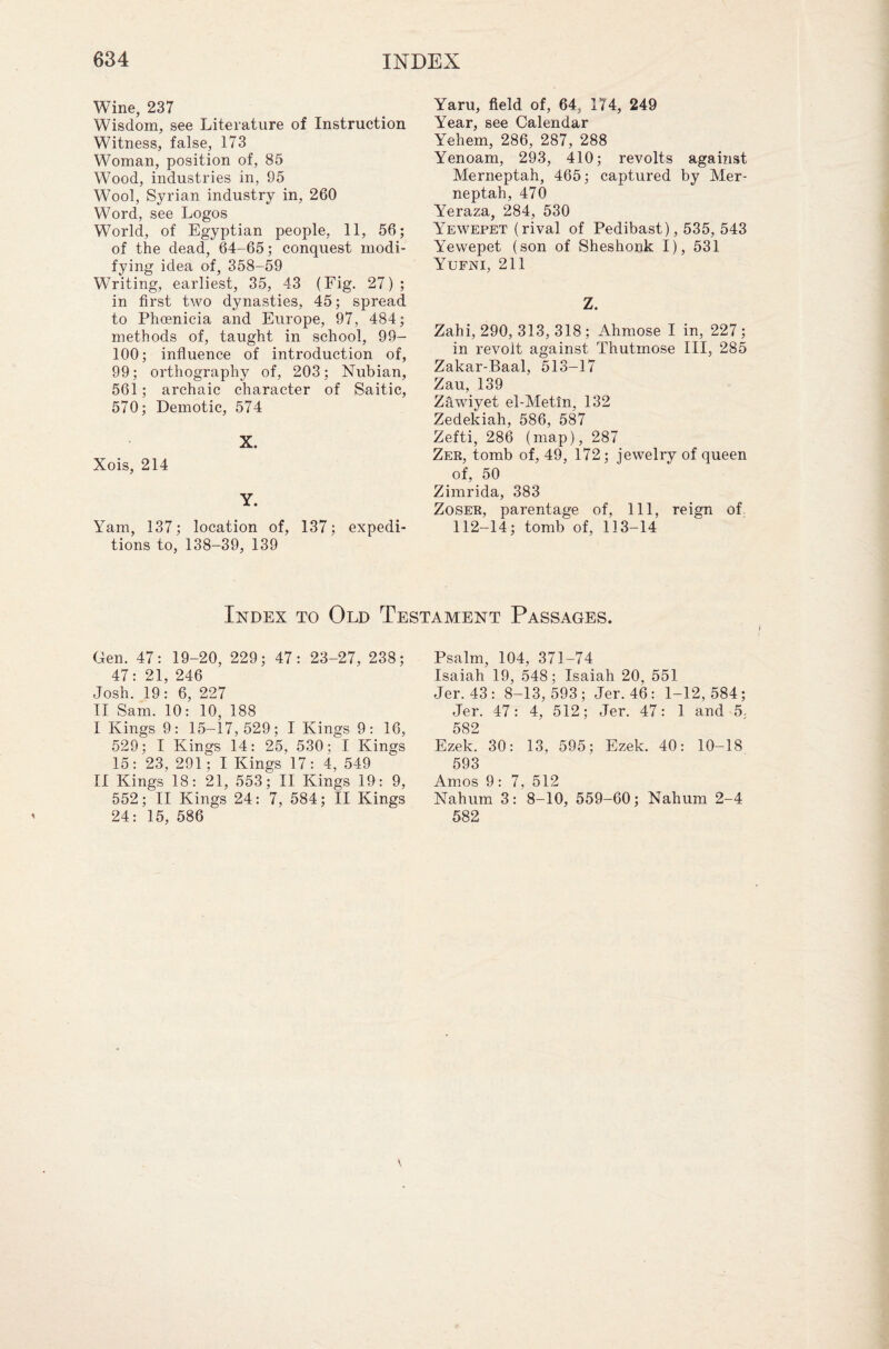 Wine, 237 Wisdom, see Literature of Instruction Witness, false, 173 Woman, position of, 85 Wood, industries in, 95 Wool, Syrian industry in, 260 Word, see Logos World, of Egyptian people, 11, 56; of the dead, 64-65; conquest modi¬ fying idea of, 358-59 Writing, earliest, 35, 43 (Fig. 27); in first two dynasties, 45; spread to Phoenicia and Europe, 97, 484; methods of, taught in school, 99- 100; influence of introduction of, 99; orthography of, 203; Nubian, 561; archaic character of Saitic, 570; Demotic, 574 X. Xois, 214 Y. Yam, 137; location of, 137; expedi¬ tions to, 138-39, 139 Yaru, field of, 64, 174, 249 Year, see Calendar Yehem, 286, 287, 288 Yenoam, 293, 410; revolts against Merneptah, 465; captured by Mer- neptah, 470 Yeraza, 284, 530 Yewepet (rival of Pedibast), 535, 543 Y'ewepet (son of Sheshorik I), 531 Yufni, 211 Zahi, 290, 313, 318 ; Ahmose I in, 227 • in revolt against Thutmose III, 28 Zakar-Baal, 513-17 Zau, 139 Zawiyet el-Metm, 132 Zedekiah, 586, 587 Zefti, 286 (map), 287 Zer, tomb of, 49, 172; jewelry of queen of, 50 Zimrida, 383 Zoser, parentage of, 111, reign of 112-14; tomb of, 113-14 Index to Old Testament Passages. Gen. 47: 19-20, 229; 47: 23-27, 238; 47: 21, 246 Josh. 19: 6, 227 II Sam. 10: 10, 188 I Kings 9: 15-17,529; I Kings 9: 16, 529; I Kings 14: 25, 530; I Kings 15: 23, 291; I Kings 17: 4, 549 II Kings 18: 21, 553; II Kings 19 : 9, 552; II Kings 24: 7, 584; II Kings 24: 15, 586 Psalm, 104, 371-74 Isaiah 19, 548; Isaiah 20, 551 Jer. 43: 8-13,593; Jer. 46: 1-12,584; Jer. 47: 4, 512; Jer. 47: 1 and 5, 582 Ezek. 30: 13, 595; Ezek. 40: 10-18 593 Amos 9: 7, 512 Nahum 3: 8-10, 559-60; Nahum 2-4 582 lO