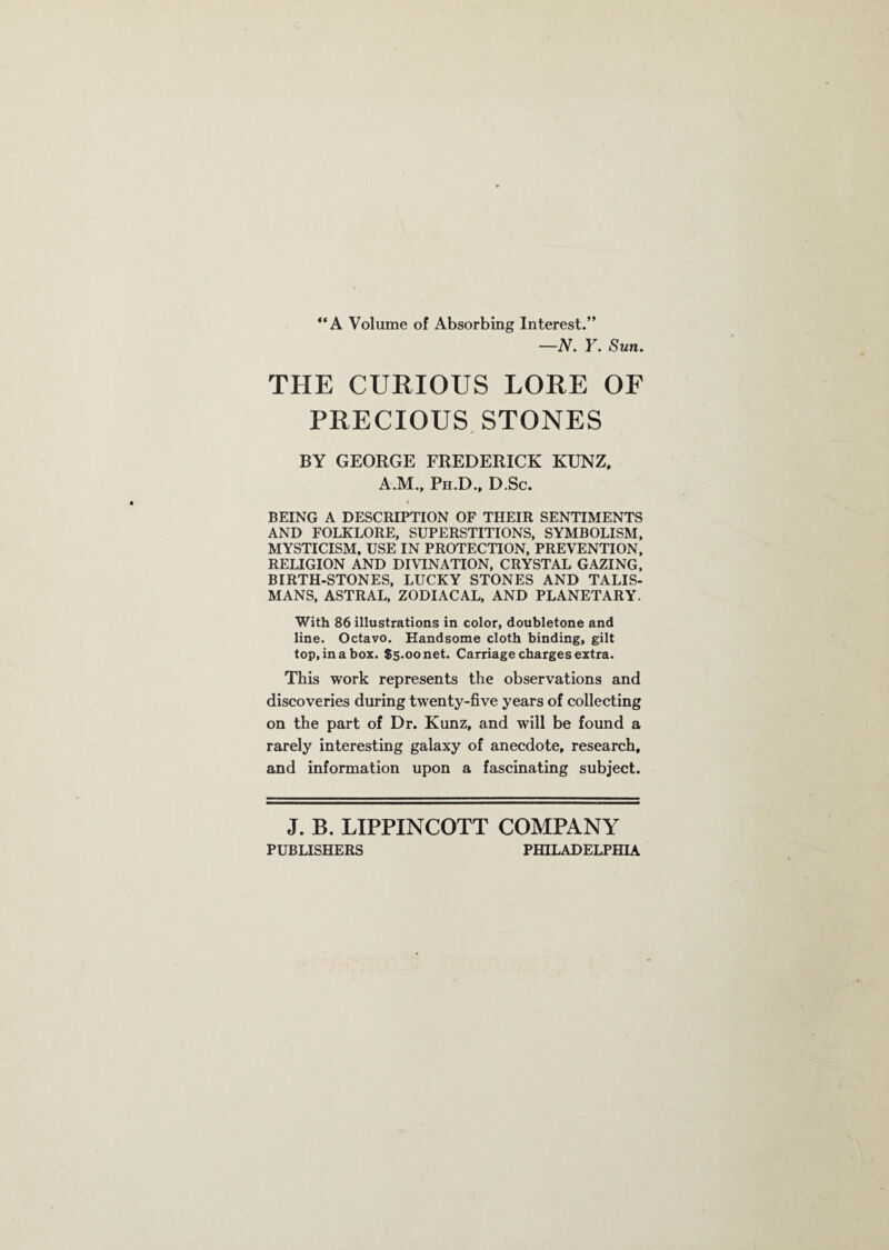 “A Volume of Absorbing Interest.” —N. Y. Sun. THE CURIOUS LORE OF PRECIOUS STONES BY GEORGE FREDERICK KUNZ, A.M., Pn.D., D.Sc. BEING A DESCRIPTION OF THEIR SENTIMENTS AND FOLKLORE, SUPERSTITIONS, SYMBOLISM, MYSTICISM, USE IN PROTECTION, PREVENTION, RELIGION AND DIVINATION, CRYSTAL GAZING, BIRTH-STONES, LUCKY STONES AND TALIS¬ MANS, ASTRAL, ZODIACAL, AND PLANETARY. With 86 illustrations in color, doubletone and line. Octavo. Handsome cloth binding, gilt top, in a box. $5.00 net. Carriage charges extra. This work represents the observations and discoveries during twenty-five years of collecting on the part of Dr. Kunz, and will be found a rarely interesting galaxy of anecdote, research, and information upon a fascinating subject. J. B. LIPPINCOTT COMPANY PUBLISHERS PHILADELPHIA