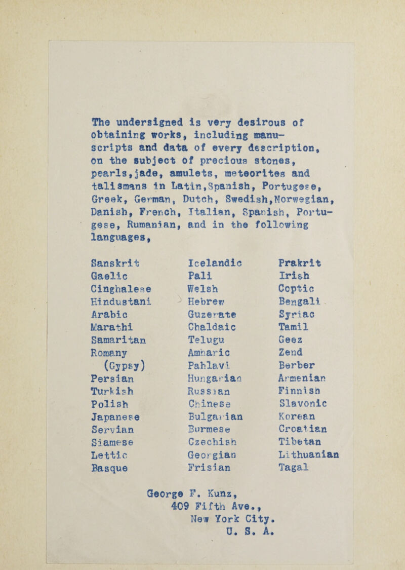 The undersigned is very desirous of obtaining works, including manu¬ scripts and data of every description, on the subject of precious stones, pearls,jade, amulets, meteorites and talismans In Latin,Spanish, Portug9?e, Greek, Gey^man, Dutch, Swedish,Norwegian, Danish, French, Italian, Spanish, Portu¬ gese, Rumanian, and in the following languages, Sanskrit Gaelic Cinghalese Ki ndustani Arabic klarathi Samaritan Romany (Gypsy) Persian Turkish Polish Japanese Servian Siamese Lettic Basque Icelandic Pali Welsh Hebre?; Guze’^-ate Chaldaic Telugu Amharic Pahlav1 Hungarian Russian Chinese Bulgarian Burmese Czechish Georgian Frisian Prakrit Irish Coptic Bengali . Syriac Tamil Geez Zend Berber Armenian Finnish Slavonic Korean CroElian Tibetan Lithuanian Tagal Qeorge F, Kunz, 409 Fifth Ave*, New York City. U. S. A.