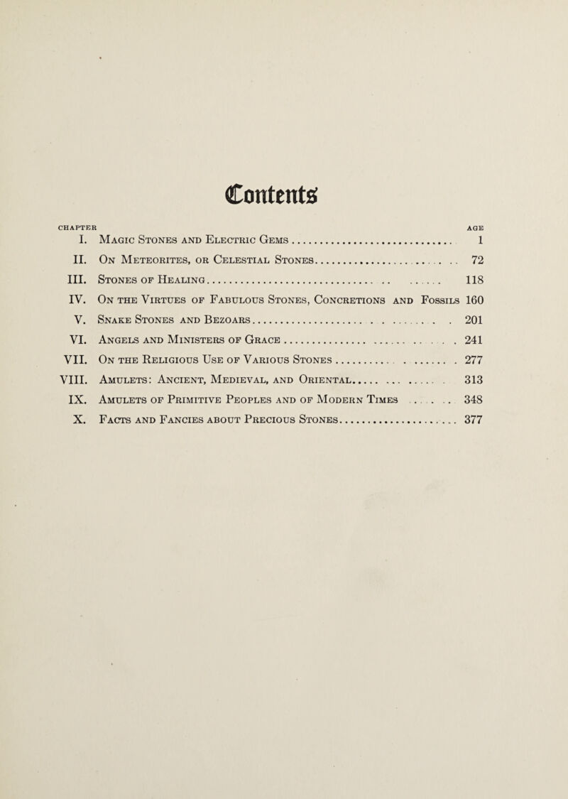 Contents CHAPTER age I. Magic Stones and Electric Gems. 1 II. On Meteorites, or Celestial Stones... 72 III. Stones OF Healing. 118 IV. On the Virtues of Fabulous Stones, Concretions and Fossils 160 V. Snake Stones and Bezoars. 201 VI. Angels and Ministers of Grace. 241 VII. On the Religious Use of Various Stones. 277 VIII. Amulets: Ancient, Medieval, and Oriental. 313 IX. Amulets of Primitive Peoples and of Modern Times ... .. 348 X. Facts AND Fancies ABOUT Precious Stones. 377