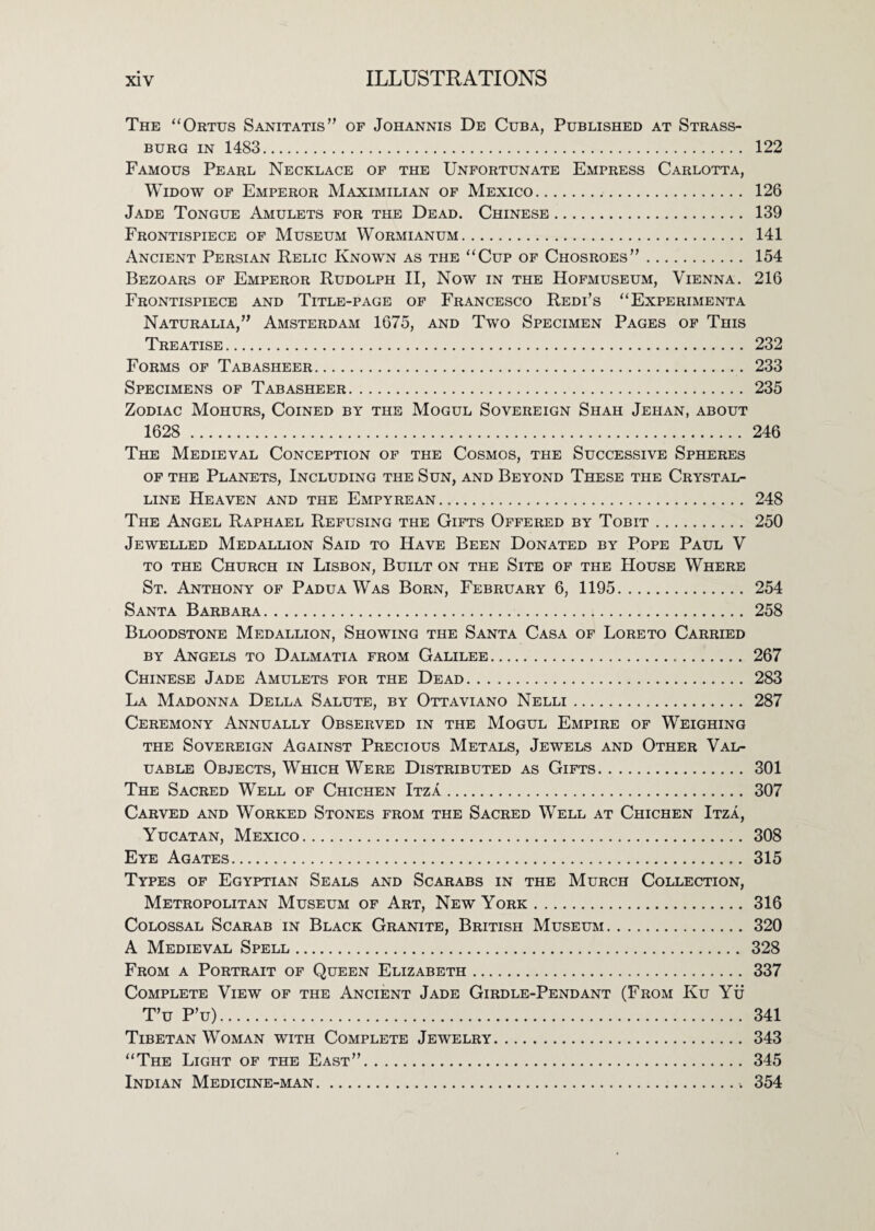 The “Ortus Sanitatis” of Johannis De Cuba, Published at Strass- BURG IN 1483. 122 Famous Pearl Necklace op the Unfortunate Empress Carlotta, Widow of Emperor Maximilian of Mexico. 126 Jade Tongue Amulets for the Dead. Chinese. 139 Frontispiece of Museum Wormianum. 141 Ancient Persian Relic Known as the “Cup of Chosroes”. 154 Bezoars of Emperor Rudolph II, Now in the Hofmuseum, Vienna. 216 Frontispiece and Title-page of Francesco Redi’s “Experimenta Naturalia,” Amsterdam 1675, and Two Specimen Pages of This Treatise. 232 Forms of Tabasheer. 233 Specimens of Tabasheer. 235 Zodiac Mohurs, Coined by the Mogul Sovereign Shah Jehan, about 1628 . 246 The Medieval Conception op the Cosmos, the Successive Spheres OP THE Planets, Including the Sun, and Beyond These the Crystal¬ line Heaven and the Empyrean. 248 The Angel Raphael Refusing the Gifts Offered by Tobit. 250 Jewelled Medallion Said to Have Been Donated by Pope Paul V TO THE Church in Lisbon, Built on the Site of the House Where St. Anthony op Padua Was Born, February 6, 1195. 254 Santa Barbara. 258 Bloodstone Medallion, Showing the Santa Casa of Loreto Carried BY Angels to Dalmatia from Galilee. 267 Chinese Jade Amulets for the Dead. 283 La Madonna Della Salute, by Ottaviano Nelli. 287 Ceremony Annually Observed in the Mogul Empire of Weighing THE Sovereign Against Precious Metals, Jewels and Other Val¬ uable Objects, Which Were Distributed as Gifts. 301 The Sacred Well of Chichen Itza. 307 Carved and Worked Stones from the Sacred Well at Chichen Itza, Yucatan, Mexico. 308 Eye Agates. 315 Types of Egyptian Seals and Scarabs in the Murch Collection, Metropolitan Museum of Art, New York. 316 Colossal Scarab in Black Granite, British Museum.320 A Medieval Spell. 328 From a Portrait of Queen Elizabeth. 337 Complete View of the Ancient Jade Girdle-Pendant (From Ku Ytf T’u P’u). 341 Tibetan Woman with Complete Jewelry. 343 “The Light of the East”. 345 Indian Medicine-man. 354