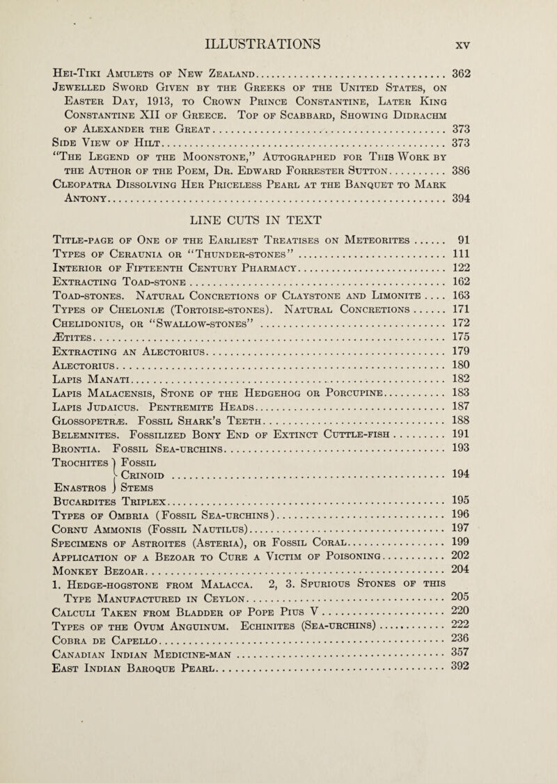 Hei-Tiki Amulets of New Zealand. 362 Jewelled Sword Given by the Greeks of the United States, on Easter Day, 1913, to Crown Prince Constantine, Later King Constantine XII of Greece. Top of Scabbard, Showing Didrachm OF Alexander the Great. 373 Side View of Hilt. 373 “The Legend of the Moonstone,” Autographed for This Work by THE Author of the Poem, Dr. Edward Forrester Sutton. 386 Cleopatra Dissolving Her Priceless Pearl at the Banquet to Mark Antony. 394 LINE CUTS IN TEXT Title-page of One of the Earliest Treatises on Meteorites. 91 Types of Ceraunia or “Thunder-stones”. Ill Interior of Fifteenth Century Pharmacy. 122 Extracting Toad-stone. 162 Toad-stones. Natural Concretions of Claystone and Limonite .... 163 Types of Cheloni^ (Tortoise-stones). Natural Concretions. 171 Chelidonius, or “Swallow-stones” . 172 .^TITES. 175 Extracting an Alectorius. 179 Alectorius. 180 Lapis Manati.. 182 Lapis Malacensis, Stone of the Hedgehog or Porcupine. 183 Lapis Judaicus. Pentremite Heads. 187 Glossopetr^. Fossil Shark’s Teeth. 188 Belemnites. Fossilized Bony End of Extinct Cuttle-fish. 191 Brontia. Fossil Sea-urchins. 193 Trochites ■) Fossil Crinoid . 194 Enastros j Stems Bucardites Triplex. 195 Types of Ombria (Fossil Sea-urchins). 196 Cornu Ammonis (Fossil Nautilus). 197 Specimens of Astroites (Asteria), or Fossil Coral. 199 Application of a Bezoar to Cure a Victim of Poisoning. 202 Monkey Bezoar. 204 1. Hedge-hogstone from Malacca. 2, 3. Spurious Stones of this Type Manufactured in Ceylon. 205 Calculi Taken from Bladder of Pope Pius V. 220 Types of the Ovum Anguinum. Echinites (Sea-urchins). 222 Cobra de Capello. 236 Canadian Indian Medicine-man. 357 East Indian Baroque Pearl. 392