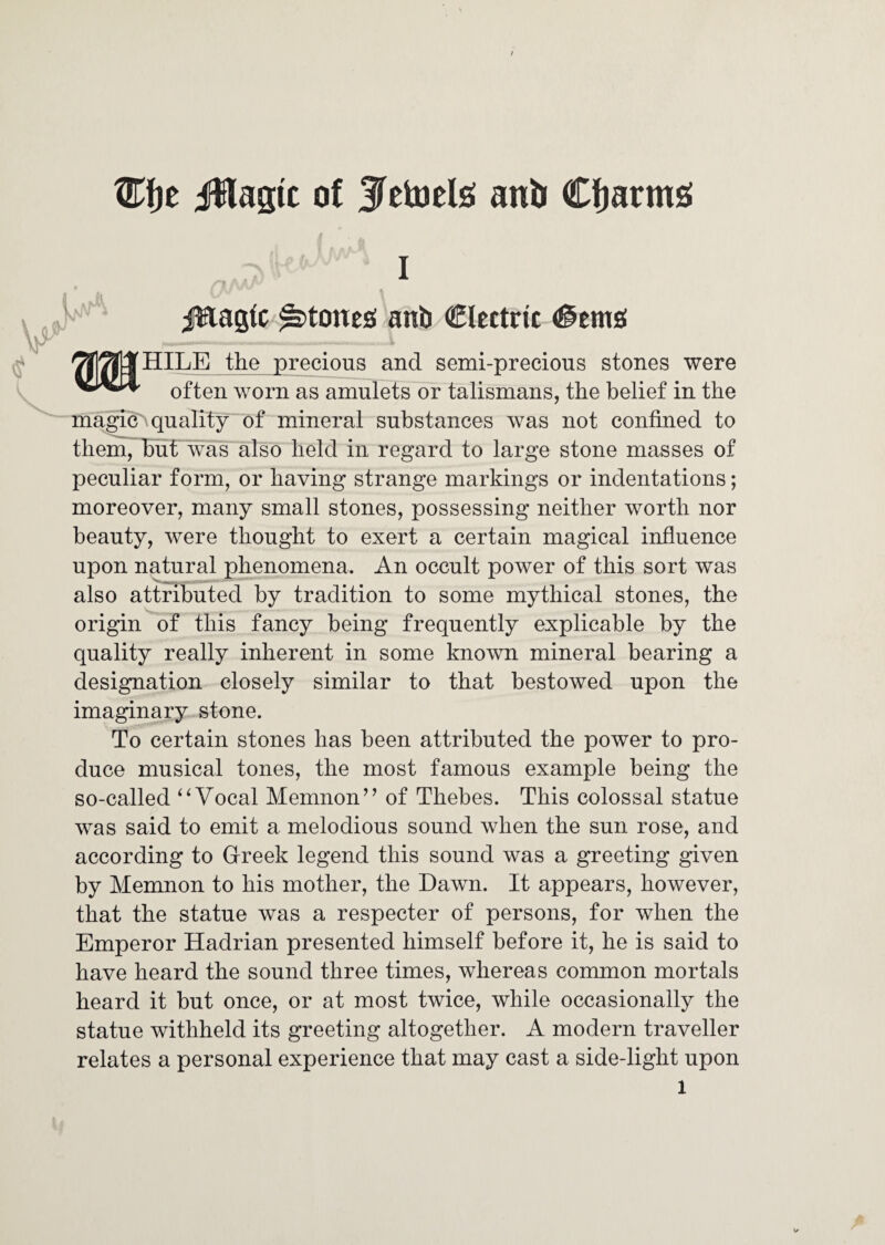 i^lagic of Jelajelsi anb Cljarmg I A jEagtc ^tonc£( anb CIcttric (@em£( 2?|^|tfHILE the precious and semi-precious stones were often worn as amulets or talismans, the belief in the magics quality of mineral substances was not confined to them, buf was also held in regard to large stone masses of peculiar form, or having strange markings or indentations; moreover, many small stones, possessing neither worth nor beauty, were thought to exert a certain magical influence upon natural plmnomena. An occult power of this sort was also attributed by tradition to some mythical stones, the origin of this fancy being frequently explicable by the quality really inherent in some known mineral bearing a designation closely similar to that bestowed upon the imaginary stone. To certain stones has been attributed the power to pro¬ duce musical tones, the most famous example being the so-called Vocal Memnon^’ of Thebes. This colossal statue was said to emit a melodious sound when the sun rose, and according to Greek legend this sound was a greeting given by Memnon to his mother, the Dawn. It appears, however, that the statue was a respecter of persons, for when the Emperor Hadrian presented himself before it, he is said to have heard the sound three times, whereas common mortals heard it but once, or at most twice, while occasionally the statue withheld its greeting altogether. A modern traveller relates a personal experience that may cast a side-light upon