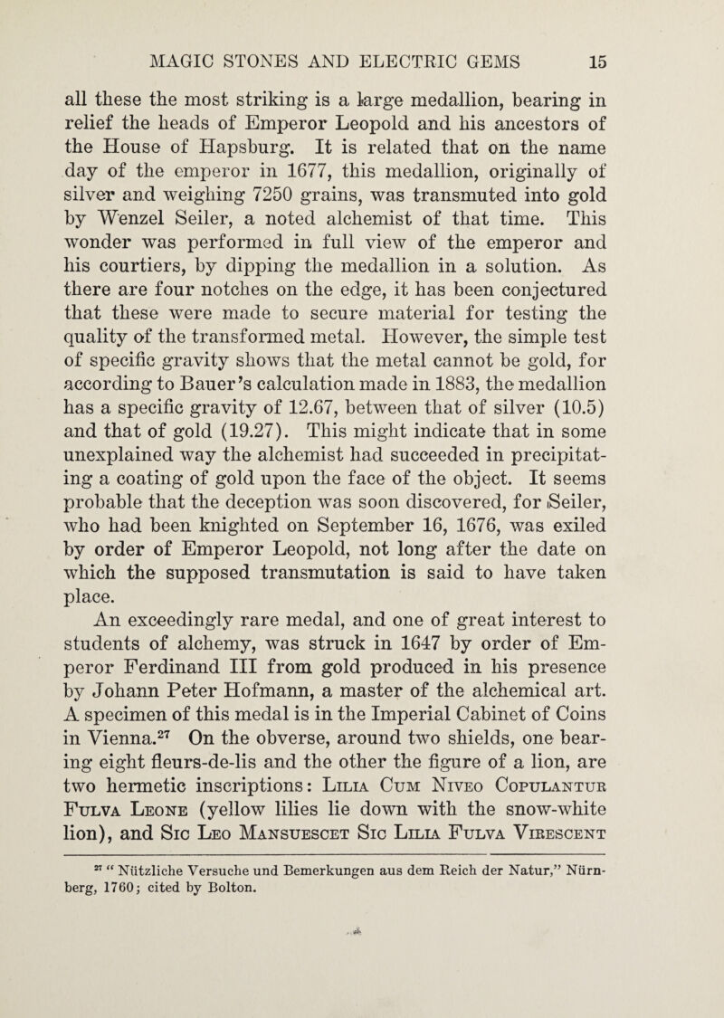 all these the most striking is a large medallion, bearing in relief the heads of Emperor Leopold and his ancestors of the House of Hapsburg. It is related that on the name day of the emperor in 1677, this medallion, originally of silver and weighing 7250 grains, was transmuted into gold by Wenzel Seiler, a noted alchemist of that time. This wonder was performed in full view of the emperor and his courtiers, by dipping the medallion in a solution. As there are four notches on the edge, it has been conjectured that these were made to secure material for testing the quality of the transformed metal. However, the simple test of specific gravity shows that the metal cannot be gold, for according to Bauer’s calculation made in 1883, the medallion has a specific gravity of 12.67, between that of silver (10.5) and that of gold (19.27). This might indicate that in some unexplained way the alchemist had succeeded in precipitat¬ ing a coating of gold upon the face of the object. It seems probable that the deception was soon discovered, for iSeiler, who had been knighted on September 16, 1676, was exiled by order of Emperor Leopold, not long after the date on which the supposed transmutation is said to have taken place. An exceedingly rare medal, and one of great interest to students of alchemy, was struck in 1647 by order of Em¬ peror Ferdinand III from gold produced in his presence by Johann Peter Hofmann, a master of the alchemical art. A specimen of this medal is in the Imperial Cabinet of Coins in Vienna.2^ On the obverse, around two shields, one bear¬ ing eight fleurs-de-lis and the other the figure of a lion, are two hermetic inscriptions: Lilia Cum Niveo Copulaxtuk Fulva Leone (yellow lilies lie down with the snow-white lion), and Sic Leo Mansuescet Sic Lilia Fulva Virescent ” “ Niitzliche Versuche und Bemerkungen aus dem Reich der Natur,” Niim- berg, 1760; cited by Bolton.