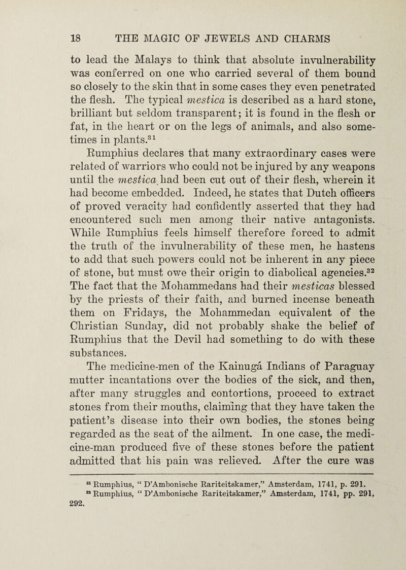 to lead the Malays to think that absolute invulnerability was conferred on one who carried several of them bound so closely to the skin that in some cases they even penetrated the flesh. The typical mestica is described as a hard stone, brilliant but seldom transparent; it is found in the flesh or fat, in the heart or on the legs of animals, and also some¬ times in plants.^ ^ Eumphius declares that many extraordinary cases were related of warriors who could not be injured by any weapons until the mestica^ had been cut out of their flesh, wherein it had become embedded. Indeed, he states that Dutch officers of proved veracity had confidently asserted that they had encountered such men among their native antagonists. While Eumphius feels himself therefore forced to admit the truth of the invulnerability of these men, he hastens to add that such powers could not be inherent in any piece of stone, but must owe their origin to diabolical agencies.^^ The fact that the Mohammedans had their mesticas blessed by the priests of their faith, and burned incense beneath them on Fridays, the Mohammedan equivalent of the Christian Sunday, did not probably shake the belief of Eumphius that the Devil had something to do with these substances. The medicine-men of the Kainuga Indians of Paraguay mutter incantations over the bodies of the sick, and then, after many struggles and contortions, proceed to extract stones from their mouths, claiming that they have taken the patient’s disease into their own bodies, the stones being regarded as the seat of the ailment. In one case, the medi¬ cine-man produced five of these stones before the patient admitted that his pain was relieved. After the cure was “Eumphius, “ D’Ambonische Rariteitskamer,” Amsterdam, 1741, p. 291. “Eumphius, “ D’Ambonische Eariteitskamer,” Amsterdam, 1741, pp. 291, 292.