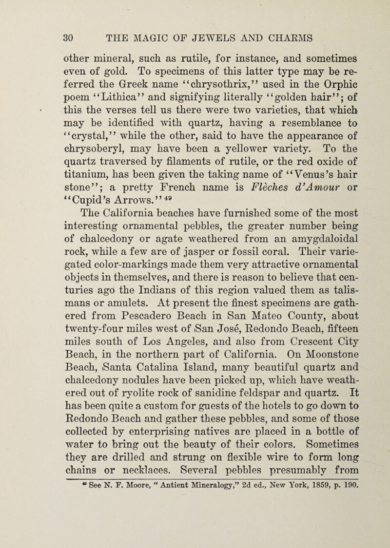 other mineral, such as rutile, for instance, and sometimes even of gold. To specimens of this latter type may be re¬ ferred the Greek name ‘ ‘ chrysothrix, ’ ’ used in the Orphic poem ‘^Lithica’’ and signifying literally ‘‘golden hair’’; of this the verses tell us there were two varieties, that which may be identified with quartz, having a resemblance to “crystal,” while the other, said to have the appearance of chrysoberyl, may have been a yellower variety. To the quartz traversed by filaments of rutile, or the red oxide of titanium, has been given the taking name of “Venus’s hair stone”; a pretty French name is Fleches d’Amour or “Cupid’s Arrows. The California beaches have furnished some of the most interesting ornamental pebbles, the greater number being of chalcedony or agate weathered from an amygdaloidal rock, while a few are of jasper or fossil coral. Their varie¬ gated color-markings made them very attractive ornamental objects in themselves, and there is reason to believe that cen¬ turies ago the Indians of this region valued them as talis¬ mans or amulets. At present the finest specimens are gath¬ ered from Pescadero Beach in San Mateo County, about twenty-four miles west of iSan Jose, Redondo Beach, fifteen miles south of Los Angeles, and also from Crescent City Beach, in the northern part of California. On Moonstone Beach, Santa Catalina Island, many beautiful quartz and chalcedony nodules have been picked up, which have weath¬ ered out of ryolite rock of sanidine feldspar and quartz. It has been quite a custom for guests of the hotels to go down to Redondo Beach and gather these pebbles, and some of those collected by enterprising natives are placed in a bottle of water to bring out the beauty of their colors. Sometimes they are drilled and strung on flexible wire to form long chains or necklaces. Several pebbles presumably from  See N. F. Moore, “ Antient Mineralogy,” 2d ed.. New York, 1859, p. 190.