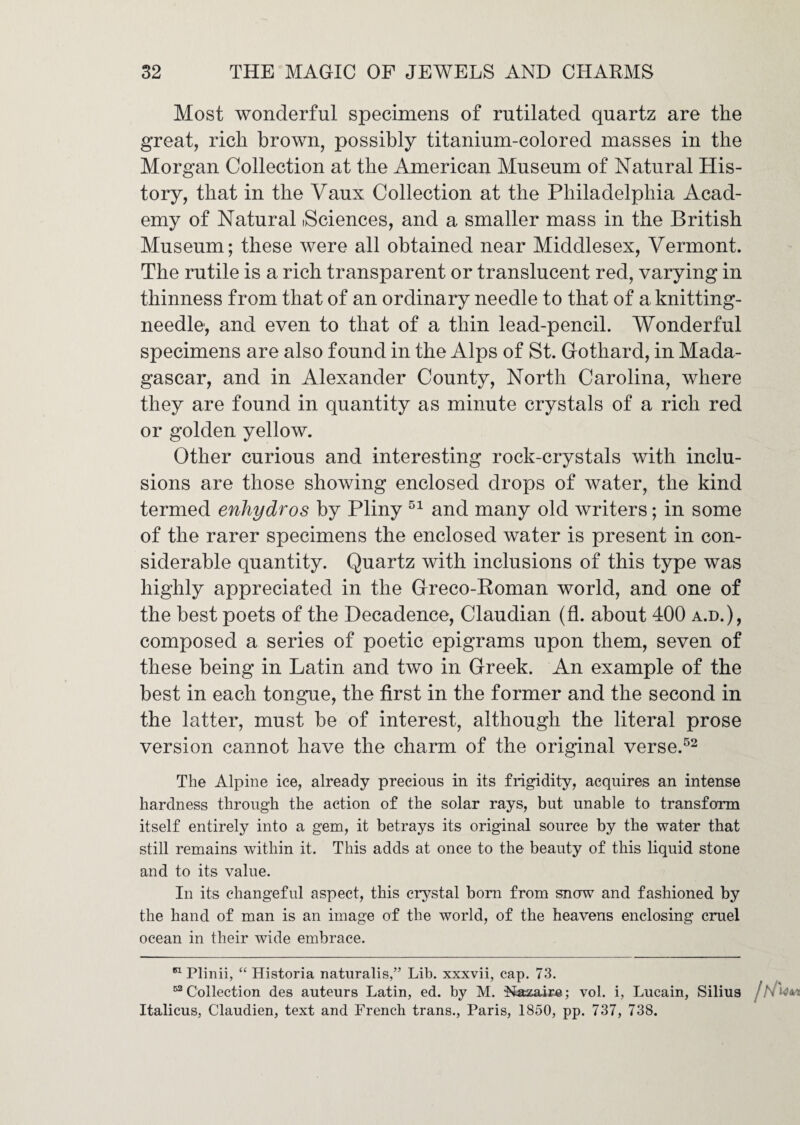 Most wonderful specimens of rutilated quartz are the great, rich brown, possibly titanium-colored masses in the Morgan Collection at the American Museum of Natural His¬ tory, that in the Vaux Collection at the Philadelphia Acad¬ emy of Natural (Sciences, and a smaller mass in the British Museum; these were all obtained near Middlesex, Vermont. The rutile is a rich transparent or translucent red, varying in thinness from that of an ordinary needle to that of a knitting- needle, and even to that of a thin lead-pencil. Wonderful specimens are also found in the Alps of St. Gothard, in Mada¬ gascar, and in Alexander County, North Carolina, where they are found in quantity as minute crystals of a rich red or golden yellow. Other curious and interesting rock-crystals with inclu¬ sions are those showing enclosed drops of water, the kind termed enhydros by Pliny and many old writers; in some of the rarer specimens the enclosed water is present in con¬ siderable quantity. Quartz with inclusions of this type was highly appreciated in the Greco-Roman world, and one of the best poets of the Decadence, Claudian (fl. about 400 a.d.), composed a series of poetic epigrams upon them, seven of these being in Latin and two in Greek. An example of the best in each tongue, the first in the former and the second in the latter, must be of interest, although the literal prose version cannot have the charm of the original verse.^^ The Alpine ice, already precious in its frigidity, acquires an intense hardness through the action of the solar rays, but unable to transform itself entirely into a gem, it betrays its original source by the water that still remains within it. This adds at once to the beauty of this liquid stone and to its value. In its changeful aspect, this crystal bom from snow and fashioned by the hand of man is an image of the world, of the heavens enclosing cmel ocean in their wide embrace. Plinii, “ Historia naturalis,” Lib. xxxvii, cap. 73. ““ Collection des auteurs Latin, ed. by M. $iazaire; vol. i, Lucain, Silius / Italicus, Claudien, text and French trans., Paris, 1850, pp. 737, 738.