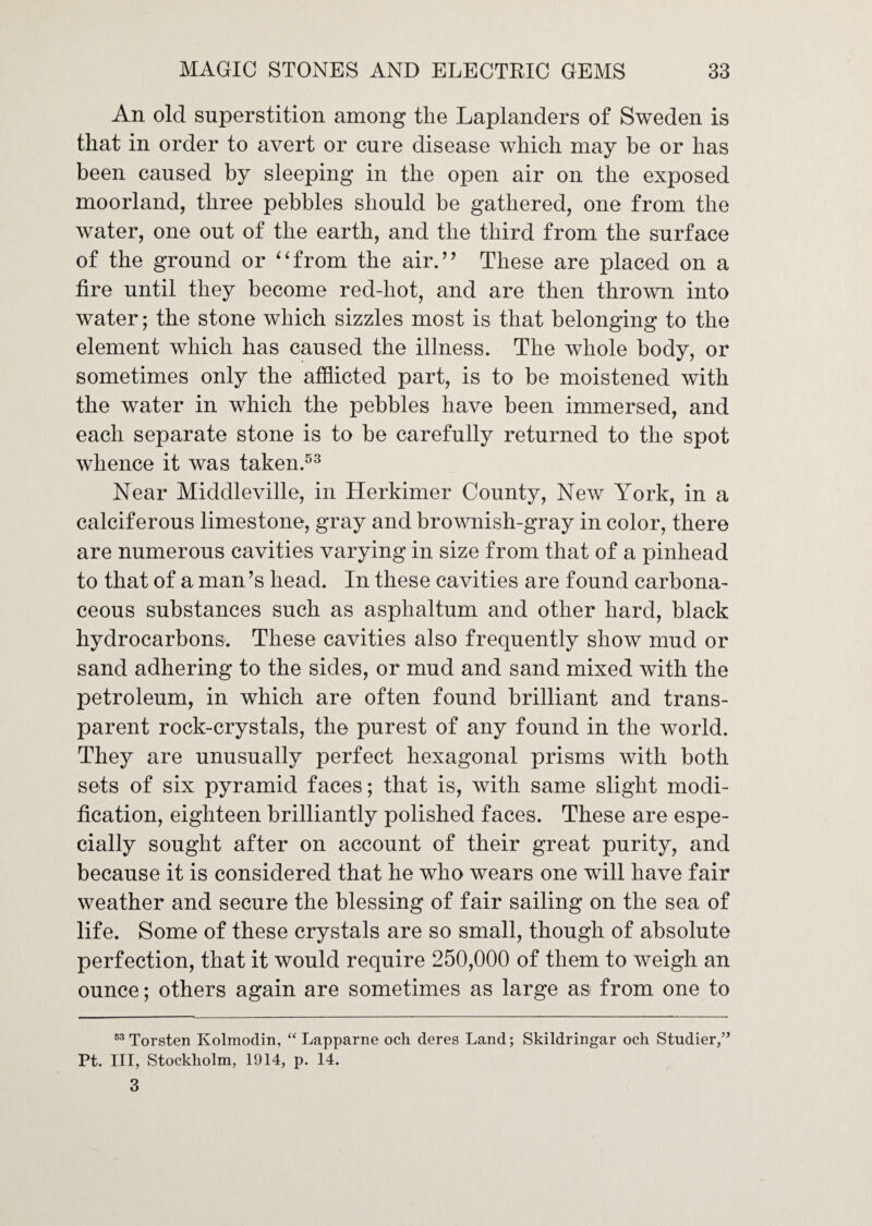 An old superstition among the Laplanders of Sweden is that in order to avert or cure disease which may be or has been caused by sleeping in the open air on the exposed moorland, three pebbles should be gathered, one from the water, one out of the earth, and the third from the surface of the ground or ^‘from the air.’’ These are placed on a fire until they become red-hot, and are then thrown into water; the stone which sizzles most is that belonging to the element which has caused the illness. The whole body, or sometimes only the afflicted part, is to be moistened with the water in which the pebbles have been immersed, and each separate stone is to be carefully returned to the spot whence it was taken.^^ Near Middleville, in Herkimer County, New York, in a calciferous limestone, gray and brownish-gray in color, there are numerous cavities varying in size from that of a pinhead to that of a man’s head. In these cavities are found carbona¬ ceous substances such as asphaltum and other hard, black hydrocarbons. These cavities also frequently show mud or sand adhering to the sides, or mud and sand mixed with the petroleum, in which are often found brilliant and trans¬ parent rock-crystals, the purest of any found in the world. They are unusually perfect hexagonal prisms with both sets of six pyramid faces; that is, with same slight modi¬ fication, eighteen brilliantly polished faces. These are espe¬ cially sought after on account of their great purity, and because it is considered that he who wears one will have fair weather and secure the blessing of fair sailing on the sea of life. Some of these crystals are so small, though of absolute perfection, that it would require 250,000 of them to weigh an ounce; others again are sometimes as large as from one to Torsten Kolmodin, “ Lapparne och deres Land; Skildringar och Studier/’ Pt. Ill, Stockholm, 1914, p. 14. 3