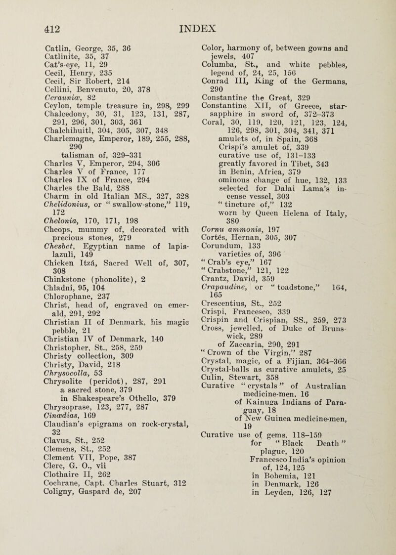 Catlin, George, 35, 36 Catlinite, 35, 37 Cat’s-eye, 11, 29 Cecil, Henry, 235 Cecil, Sir Robert, 214 Cellini, Benvenuto, 20, 378 CeraunicB, 82 Ceylon, temple treasure in, 298, 299 Chalcedony, 30, 31, 123, 131, 287, 291, 296, 301, 303, 361 Chalchihuitl, 304, 305, 307, 348 Charlemagne, Emperor, 189, 255, 288, 290 talisman of, 329-331 Charles V, Emperor, 294, 306 Charles V of France, 177 Charles IX of France, 294 Charles the Bald, 288 Charm in old Italian MS., 327, 328 Chelidonius, or “ swallow-stone,” 119, 172 Chelonia, 170, 171, 198 Cheops, mummy of, decorated with precious stones, 279 Cheshet, Egyptian name of lapis- lazuli, 149 Chicken Itzd, Sacred Well of, 307, 308 Chinkstone (phonolite), 2 Chladni, 95, 104 Chlorophane, 237 Christ, head of, engraved on emer¬ ald, 291, 292 Christian II of Denmark, his magic pebble, 21 Christian IV of Denmark, 140 Christopher, St., 258, 259 Christy collection, 309 Christy, David, 218 Chrysocolla, 53 Chrysolite (peridot), 287, 291 a sacred stone, 379 in Shakespeare’s Othello, 379 Chrysoprase, 123, 277, 287 Cincedias, 169 Claudian’s epigrams on rock-crystal, 32 Clavus, St., 252 Clemens, St., 252 Clement VII, Pope, 387 Clerc, G. 0., vii Clothaire II, 262 Cochrane, Capt. Charles Stuart, 312 Coligny, Gaspard de, 207 Color, harmony of, between gowns and jewels, 407 Columba, St., and white pebbles, legend of, 24, 25, 156 Conrad III, K-ing of the Germans, 290 Constantine the Great, 329 Constantine XII, of Greece, star- sapphire in sword of, 372-373 Coral, 30, 119, 120, 121, 123, 124, 126, 298, 301, 304, 341, 371 amulets of, in Spain, 368 Crispi’s amulet of, 339 curative use of, 131-133 greatly favored in Tibet, 343 in Benin, Africa, 379 ominous change of hue, 132, 133 selected for Dalai Lama’s in¬ cense vessel, 303 “ tincture of,” 132 worn by Queen Helena of Italy, 380 Cornu ammonis, 197 Cortes, Hernan, 305, 307 Corundum, 133 varieties of, 396 “ Crab’s eye,” 167 “ Crabstone,” 121, 122 Crantz, David, 359 Crapaudine, or “ loadstone,” 164, 165 Crescentius, St., 252 Crispi, Francesco, 339 Crispin and Crispian, SS., 259, 273 Cross, jewelled, of Duke of Bruns wick, 289 of Zaccaria, 290, 291 “ Crown of the Virgin,” 287 Crystal, magic, of a Fijian, 364-366 Crystal-balls as curative amulets, 25 Culin, Stewart, 358 Curative “ crystals ” of Australian medicine-men, 16 of Kainuffa Indians of Para¬ guay, 18 of New Guinea medicine-men, 19 Curative use of gems. 118-159 for “ Black Death ” plague, 120 Francesco India’s opinion of, 124, 125 in Bohemia, 121 in Denmark, 126 in Leyden, 126, 127