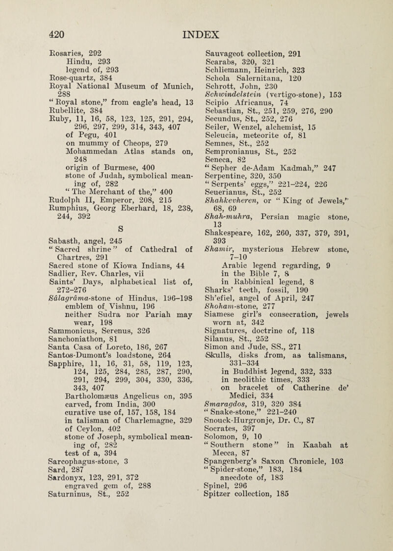 Rosaries, 292 Hindu, 293 legend of, 293 Rose-quartz, 384 Royal National Museum of Munich, 288 “ Royal stone,” from eagle’s head, 13 Rubellite, 384 Ruby, 11, 16, 58, 123, 125, 291, 294, 296, 297, 299, 314, 343, 407 of Pegu, 401 on mummy of Cheops, 279 Mohammedan Atlas stands on, 248 origin of Burmese, 400 stone of Judah, symbolical mean¬ ing of, 282 “ The Merchant of the,” 400 Rudolph II, Emperor, 208, 215 Rumphius, Georg Eberhard, 18, 238, 244, 392 S Sabasth, angel, 245 “ Sacred shrine ” of Cathedral of Chartres, 291 Sacred stone of Kiowa Indians, 44 Sadlier, Rev. Charles, vii Saints’ Hays, alphabetical list of, 272-276 Sdlagrdma-stone of Hindus, 196-198 emblem of Vishnu, 196 neither Sudra nor Pariah may wear, 198 Sammonicus, Serenus, 326 Sanchoniathon, 81 Santa Casa of Loreto, 186, 267 Santos-Dumont’s loadstone, 264 Sapphire, 11, 16, 31, 58, 119, 123, 124, 125, 284, 285, 287, 290, 291, 294, 299, 304, 330, 336, 343, 407 Bartholomseus Angelicus on, 395 carved, from India, 300 curative use of, 157, 158, 184 in talisman of Charlemagne, 329 of Ceylon, 402 stone of Joseph, symbolical mean¬ ing of, 282 test of a, 394 Sarcophagus-stone, 3 Sard, 287 Sardonyx, 123, 291, 372 engraved gem of, 288 Saturninus, St., 252 Sauvageot collection, 291 Scarabs, 320, 321 Schliemann, Heinrich, 323 Schola Salernitana, 120 Schrott, John, 230 Schwindelstein (vertigo-stone), 153 Scipio Africanus, 74 Sebastian, St., 251, 259, 276, 290 Secundus, St., 252, 276 Seiler, Wenzel, alchemist, 15 Seleucia, meteorite of, 81 Semnes, St., 252 Sempronianus, St., 252 Seneca, 82 “ Sepher de-Adam Kadmah,” 247 Serpentine, 320, 350 “ Serpents’ eggs,” 221-224, 226 Seuerianus, St., 252 Shahkevheren, or “ King of Jewels,” 68, 69 Shah-muJira, Persian magic stone, 13 Shakespeare, 162, 260, 337, 379, 391, 393 Shamir, mysterious Hebrew stone, 7-10 Arabic legend regarding, 9 in the Bible 7, 8 in Rabbinical legend, 8 Sharks’ teeth, fossil, 190 Sh’efiel, angel of April, 247 Shohani-stone, 277 Siamese girl’s consecration, jewels worn at, 342 Signatures, doctrine of, 118 Silanus, St., 252 Simon and Jude, SS., 271 ‘Skulls, disks jrom, as talismans, 331-334 in Buddhist legend, 332, 333 in neolithic times, 333 on bracelet of Catherine de’ Medici, 334 Smaragdos, 319, 320 384 “ Snake-stone,” 221-240 Snouck-Hurgronje, Hr. C., 87 Socrates, 397 Solomon, 9, 10 “ Southern stone ” in Kaabah at Mecca, 87 Spangenberg’s Saxon Chronicle, 103 “Spider-stone,” 183, 184 anecdote of, 183 Spinel, 296 Spitzer collection, 185