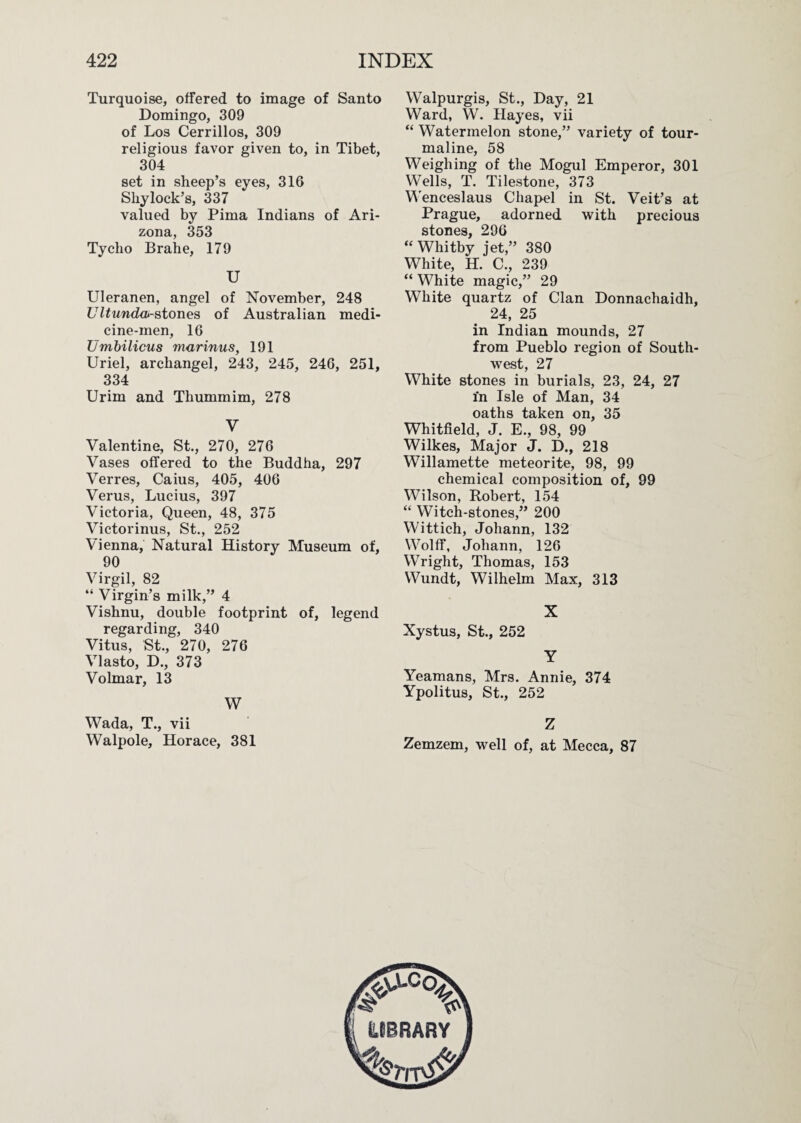 Turquoise, offered to image of Santo Domingo, 309 of Los Cerrillos, 309 religious favor given to, in Tibet, 304 set in sheep’s eyes, 316 Shylock’s, 337 valued by Pima Indians of Ari¬ zona, 353 Tycho Brahe, 179 U Uleranen, angel of November, 248 Ultundoi-atonea of Australian medi¬ cine-men, 16 Umbilicus marinus, 191 Uriel, archangel, 243, 245, 246, 251, 334 Urim and Thummim, 278 V Valentine, St., 270, 276 Vases offered to the Buddha, 297 Verres, Caius, 405, 406 Verus, Lucius, 397 Victoria, Queen, 48, 375 Victorinus, St., 252 Vienna, Natural History Museum of, 90 Virgil, 82 “ Virgin’s milk,” 4 Vishnu, double footprint of, legend regarding, 340 Vitus, St., 270, 276 Vlasto, D., 373 Volmar, 13 W Wada, T., vii Walpole, Horace, 381 Walpurgis, St., Day, 21 Ward, W. Hayes, vii “ Watermelon stone,” variety of tour¬ maline, 58 Weighing of the Mogul Emperor, 301 Wells, T. Tilestone, 373 V'enceslaus Chapel in St. Veit’s at Prague, adorned with precious stones, 296 “ Whitby jet,” 380 White, H. C., 239 “ White magic,” 29 White quartz of Clan Donnachaidh, 24, 25 in Indian mounds, 27 from Pueblo region of South¬ west, 27 White stones in burials, 23, 24, 27 in Isle of Man, 34 oaths taken on, 35 Whitfield, J. E., 98, 99 Wilkes, Major J. D., 218 Willamette meteorite, 98, 99 chemical composition of, 99 Wilson, Robert, 154 “ Witch-stones,” 200 Wittich, Johann, 132 Wolff, Johann, 126 Wright, Thomas, 153 Wundt, Wilhelm Max, 313 X Xystus, St., 252 Y Yeamans, Mrs. Annie, 374 Ypolitus, St., 252 Z Zemzem, well of, at Mecca, 87
