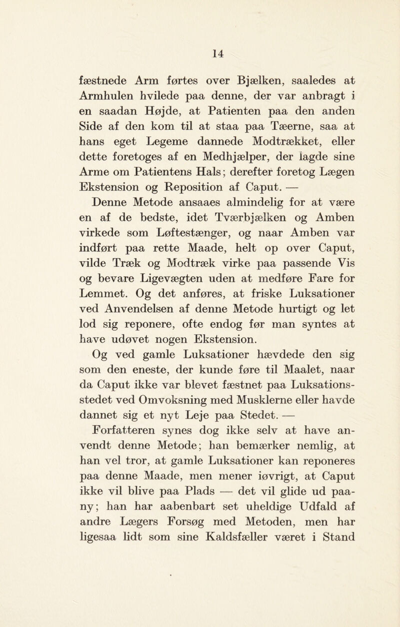 fæstnede Arm førtes over Bjælken, saaledes at Armhulen hvilede paa denne, der var anbragt i en saadan Højde, at Patienten paa den anden Side af den kom til at staa paa Tæerne, saa at hans eget Legeme dannede Modtrækket, eller dette foretoges af en Medhjælper, der lagde sine Arme om Patientens Hals; derefter foretog Lægen Ekstension og Reposition af Caput. — Denne Metode ansaaes almindelig for at være en af de bedste, idet Tværbjælken og Amben virkede som Løftestænger, og naar Amben var indført paa rette Maade, helt op over Caput, vilde Træk og Modtræk virke paa passende Vis og bevare Ligevægten uden at medføre Fare for Lemmet. Og det anføres, at friske Luksationer ved Anvendelsen af denne Metode hurtigt og let lod sig reponere, ofte endog før man syntes at have udøvet nogen Ekstension. Og ved gamle Luksationer hævdede den sig som den eneste, der kunde føre til Maalet, naar da Caput ikke var blevet fæstnet paa Luksations- stedet ved Omvoksning med Musklerne eller havde dannet sig et nyt Leje paa Stedet. — Forfatteren synes dog ikke selv at have an¬ vendt denne Metode; han bemærker nemlig, at han vel tror, at gamle Luksationer kan reponeres paa denne Maade, men mener iøvrigt, at Caput ikke vil blive paa Plads — det vil glide ud paa- ny; han har aabenbart set uheldige Udfald af andre Lægers Forsøg med Metoden, men har ligesaa lidt som sine Kaldsfæller været i Stand