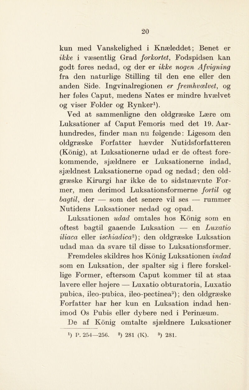 kun med Vanskelighed i Knæleddet; Benet er ikke i væsentlig Grad forkortet, Fodspidsen kan godt føres nedad, og der er ikke nogen Afrigning fra den naturlige Stilling til den ene eller den anden Side. Ingvinalregionen er frewÅvælvet, og her føles Caput, medens Nates er mindre hvælvet og viser Folder og Rynker1). Ved at sammenligne den oldgræske Lære om Luksationer af Caput Femoris med det 19. Aar- hundredes, finder man nu følgende: Ligesom den oldgræske Forfatter hævder Nutidsforfatteren (Konig), at Luksationerne udad er de oftest fore¬ kommende, sjældnere er Luksationerne indad, sjældnest Luksationerne opad og nedad; den old¬ græske Kirurgi har ikke de to sidstnævnte For¬ mer, men derimod Luksationsformerne fortil og bagtil, der — som det senere vil ses — rummer Nutidens Luksationer nedad og opad. Luksationen udad omtales hos Konig som en oftest bagtil gaaende Luksation — en Luxatio iliaca eller ischiadica2); den oldgræske Luksation udad maa da svare til disse to Luksationsformer. Fremdeles skildres hos Konig Luksationen indad som en Luksation, der spalter sig i flere forskel¬ lige Former, eftersom Caput kommer til at staa lavere eller højere — Luxatio obturatoria, Luxatio pubica, ileo-pubica, ileo-pectinea3); den oldgræske Forfatter har her kun en Luksation indad hen- imod Os Pubis eller dybere ned i Perinæum. De af Konig omtalte sjældnere Luksationer !) P. 254—256. 2) 281 (K). 3) 281.