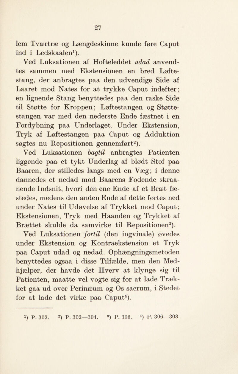 lem Tværtræ og Længdeskinne kunde føre Caput ind i Ledskaalen1). Ved Luksationen af Hofteleddet udad anvend¬ tes sammen med Ekstensionen en bred Løfte¬ stang, der anbragtes paa den udvendige Side af Laaret mod Nates for at trykke Caput indefter; en lignende Stang benyttedes paa den raske Side til Støtte for Kroppen; Løftestangen og Støtte¬ stangen var med den nederste Ende fæstnet i en Fordybning paa Underlaget. LTnder Ekstension, Tryk af Løftestangen paa Caput og Adduktion søgtes nu Repositionen gennemført2). Ved Luksationen bagtil anbragtes Patienten liggende paa et tykt Underlag af blødt Stof paa Baaren, der stilledes langs med en Væg; i denne dannedes et nedad mod Baarens Fodende skraa- nende Indsnit, hvori den ene Ende af et Bræt fæ¬ stedes, medens den anden Ende af dette førtes ned under Nates til Udøvelse af Trykket mod Caput; Ekstensionen, Tryk med Haanden og Trykket af Brættet skulde da samvirke til Repositionen3). Ved Luksationen fortil (den ingvinale) øvedes under Ekstension og Kontraekstension et Tryk paa Caput udad og nedad. Ophængningsmetoden benyttedes ogsaa i disse Tilfælde, men den Med¬ hjælper, der havde det Hverv at klynge sig til Patienten, maatte vel vogte sig for at lade Træk¬ ket gaa ud over Perinæum og Os sacrum, i Stedet for at lade det virke paa Caput4). !) P. 302. 2) P. 302—304. 3) P. 306. 4) P. 306—308.