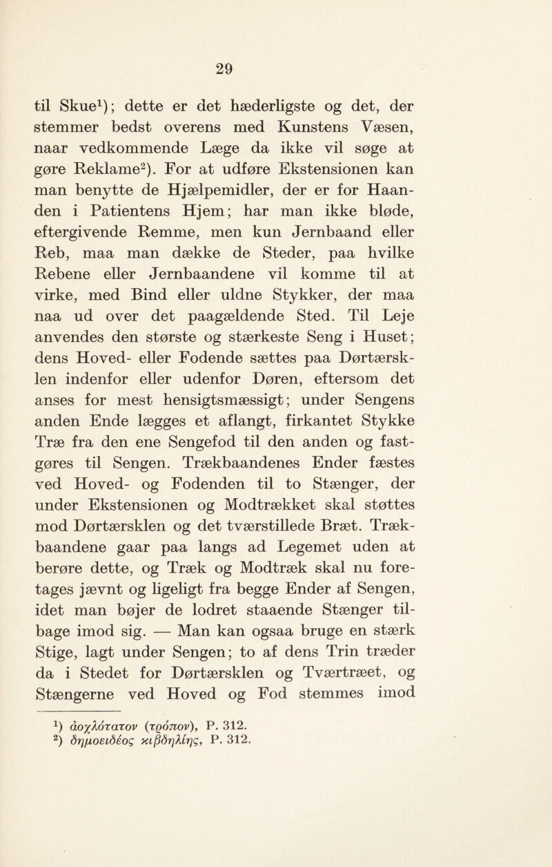 til Skue1); dette er det hæderligste og det, der stemmer bedst overens med Kunstens Væsen, naar vedkommende Læge da ikke vil søge at gøre Reklame2). For at udføre Ekstensionen kan man benytte de Hjælpemidler, der er for Haan¬ den i Patientens Hjem; har man ikke bløde, eftergivende Remme, men kun Jernbaand eller Reb, maa man dække de Steder, paa hvilke Rebene eller Jernbaandene vil komme til at virke, med Bind eller uldne Stykker, der maa naa ud over det paagældende Sted. Til Leje anvendes den største og stærkeste Seng i Huset; dens Hoved- eller Fodende sættes paa Dørtærsk¬ len indenfor eller udenfor Døren, eftersom det anses for mest hensigtsmæssigt; under Sengens anden Ende lægges et aflangt, firkantet Stykke Træ fra den ene Sengefod til den anden og fast¬ gøres til Sengen. Trækbaandenes Ender fæstes ved Hoved- og Fodenden til to Stænger, der under Ekstensionen og Modtrækket skal støttes mod Dørtærsklen og det tværstillede Bræt. Træk- baandene gaar paa langs ad Legemet uden at berøre dette, og Træk og Modtræk skal nu fore¬ tages jævnt og ligeligt fra begge Ender af Sengen, idet man bøjer de lodret staaende Stænger til¬ bage imod sig. — Man kan ogsaa bruge en stærk Stige, lagt under Sengen; to af dens Trin træder da i Stedet for Dørtærsklen og Tværtræet, og Stængerne ved Hoved og Fod stemmes imod x) åo^korarov (tqotiov), P. 312. 2) årjjuoeiåéog xifiårjktrjg, P. 312.