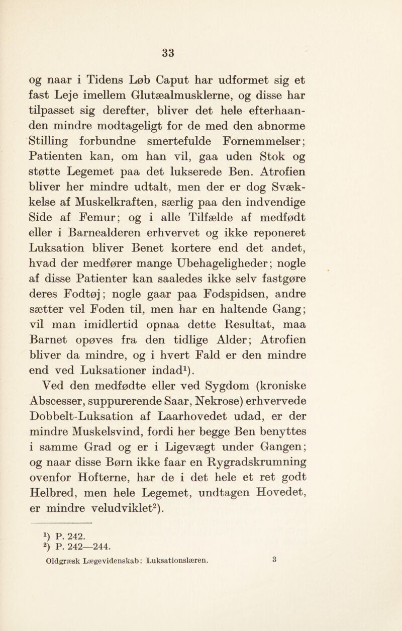 og naar i Tidens Løb Caput har udformet sig et fast Leje imellem Glutæalmusklerne, og disse har tilpasset sig derefter, bliver det hele efterhaan- den mindre modtageligt for de med den abnorme Stilling forbundne smertefulde Fornemmelser; Patienten kan, om han vil, gaa uden Stok og støtte Legemet paa det lukserede Ben. Atrofien bh ver her mindre udtalt, men der er dog Svæk¬ kelse af Muskelkraften, særlig paa den indvendige Side af Femur; og i alle Tilfælde af medfødt eher i Barnealderen erhvervet og ikke reponeret Luksation bliver Benet kortere end det andet, hvad der medfører mange Ubehageligheder; nogle af disse Patienter kan saaledes ikke selv fastgøre deres Fodtøj; nogle gaar paa Fodspidsen, andre sætter vel Foden til, men har en haltende Gang; vil man imidlertid opnaa dette Resultat, maa Barnet opøves fra den tidlige Alder; Atrofien bh ver da mindre, og i hvert Fald er den mindre end ved Luksationer indad1). Ved den medfødte eller ved Sygdom (kroniske Abscesser, suppurerende Saar, Nekrose) erhvervede Dobbelt-Luksation af Laarhovedet udad, er der mindre Muskelsvind, fordi her begge Ben benyttes i samme Grad og er i Ligevægt under Gangen; og naar disse Børn ikke faar en Rygradskrumning ovenfor Hofterne, har de i det hele et ret godt Helbred, men hele Legemet, undtagen Hovedet, er mindre veludviklet2). !) P. 242. 2) P. 242—244. Oldgræsk Lægevidenskab: Luksationslæren. 3