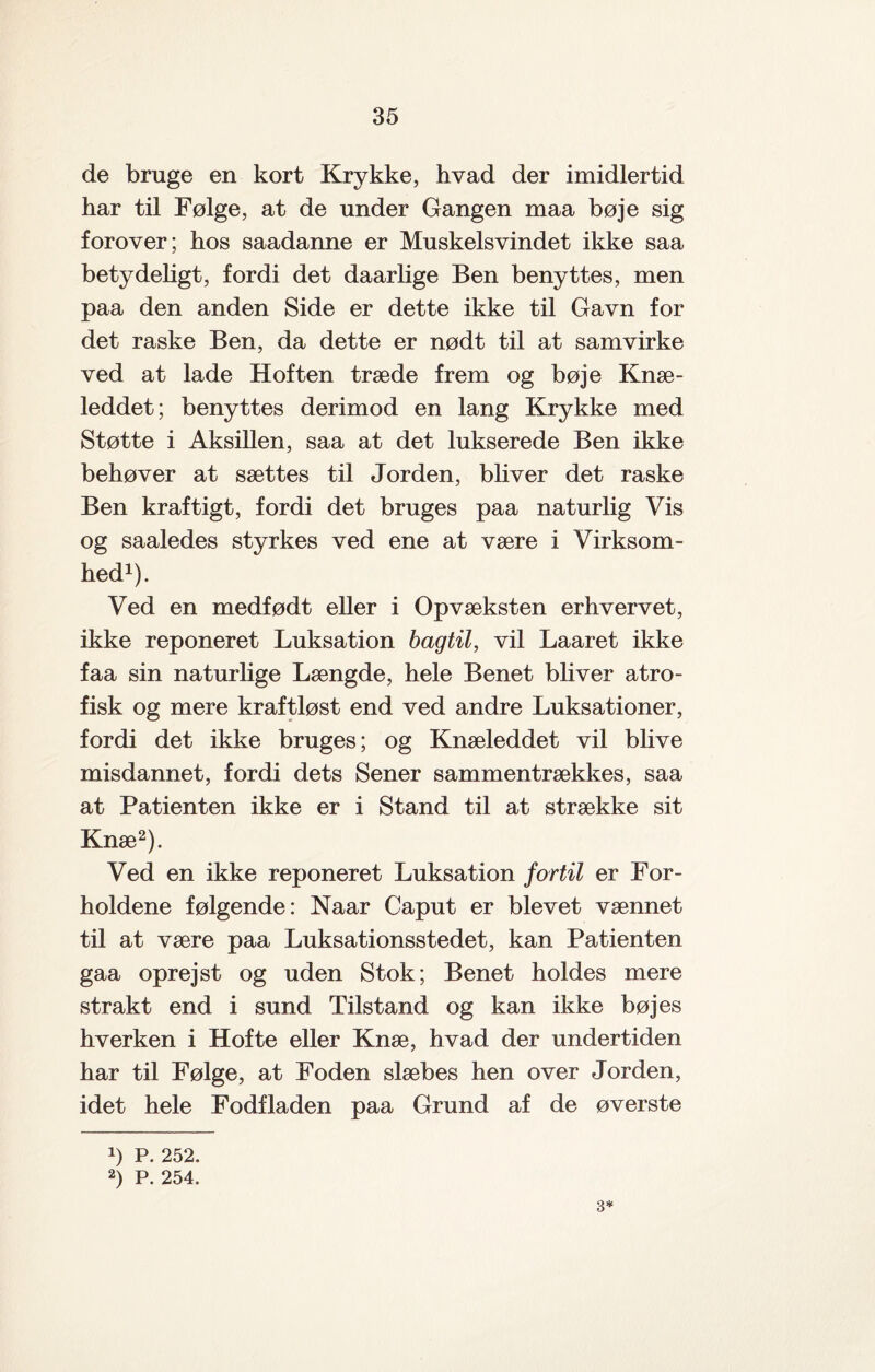 de bruge en kort Krykke, hvad der imidlertid har til Følge, at de under Gangen maa bøje sig forover; hos saadanne er Muskelsvindet ikke saa betydeligt, fordi det daarlige Ben benyttes, men paa den anden Side er dette ikke til Gavn for det raske Ben, da dette er nødt til at samvirke ved at lade Hoften træde frem og bøje Knæ¬ leddet; benyttes derimod en lang Krykke med Støtte i Aksillen, saa at det lukserede Ben ikke behøver at sættes til Jorden, bliver det raske Ben kraftigt, fordi det bruges paa naturlig Vis og saaledes styrkes ved ene at være i Virksom¬ hed1). Ved en medfødt eller i Opvæksten erhvervet, ikke reponeret Luksation bagtil, vil Laaret ikke faa sin naturlige Længde, hele Benet bliver atro¬ fisk og mere kraftløst end ved andre Luksationer, fordi det ikke bruges; og Knæleddet vil blive misdannet, fordi dets Sener sammentrækkes, saa at Patienten ikke er i Stand til at strække sit Knæ2). Ved en ikke reponeret Luksation fortil er For¬ holdene følgende: Naar Caput er blevet vænnet til at være paa Luksationsstedet, kan Patienten gaa oprejst og uden Stok; Benet holdes mere strakt end i sund Tilstand og kan ikke bøjes hverken i Hofte eller Knæ, hvad der undertiden har til Følge, at Foden slæbes hen over Jorden, idet hele Fodfladen paa Grund af de øverste !) P. 252. 2) P. 254. 3*