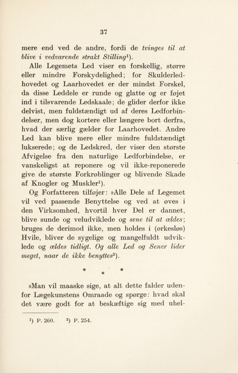 mere end ved de andre, fordi de tvinges til at blive i vedvarende strakt Stilling1). Alle Legemets Led viser en forskellig, større eller mindre Forsky delighed; for Skulderled- hovedet og Laarhovedet er der mindst Forskel, da disse Leddele er runde og glatte og er føjet ind i tilsvarende Ledskaale; de glider derfor ikke delvist, men fuldstændigt ud af deres Ledforbin¬ delser, men dog kortere eller længere bort derfra, hvad der særlig gælder for Laarhovedet. Andre Led kan blive mere eller mindre fuldstændigt lukserede; og de Ledskred, der viser den største Afvigelse fra den naturlige Ledforbindelse, er vanskeligst at reponere og vil ikke-reponerede give de største Forkrøblinger og blivende Skade af Knogler og Muskler1). Og Forfatteren tilføjer: »Alle Dele af Legemet vil ved passende Benyttelse og ved at øves i den Virksomhed, hvortil hver Del er dannet, blive sunde og veludviklede og sene til at ældes; bruges de derimod ikke, men holdes i (ørkesløs) Hvile, bliver de sygelige og mangelfuldt udvik¬ lede og ældes tidligt. Og alle Led og Sener lider meget, naar de ikke benyttes2). * * * »Man vil maaske sige, at alt dette falder uden¬ for Lægekunstens Omraade og spørge: hvad skal det være godt for at beskæftige sig med uhel-