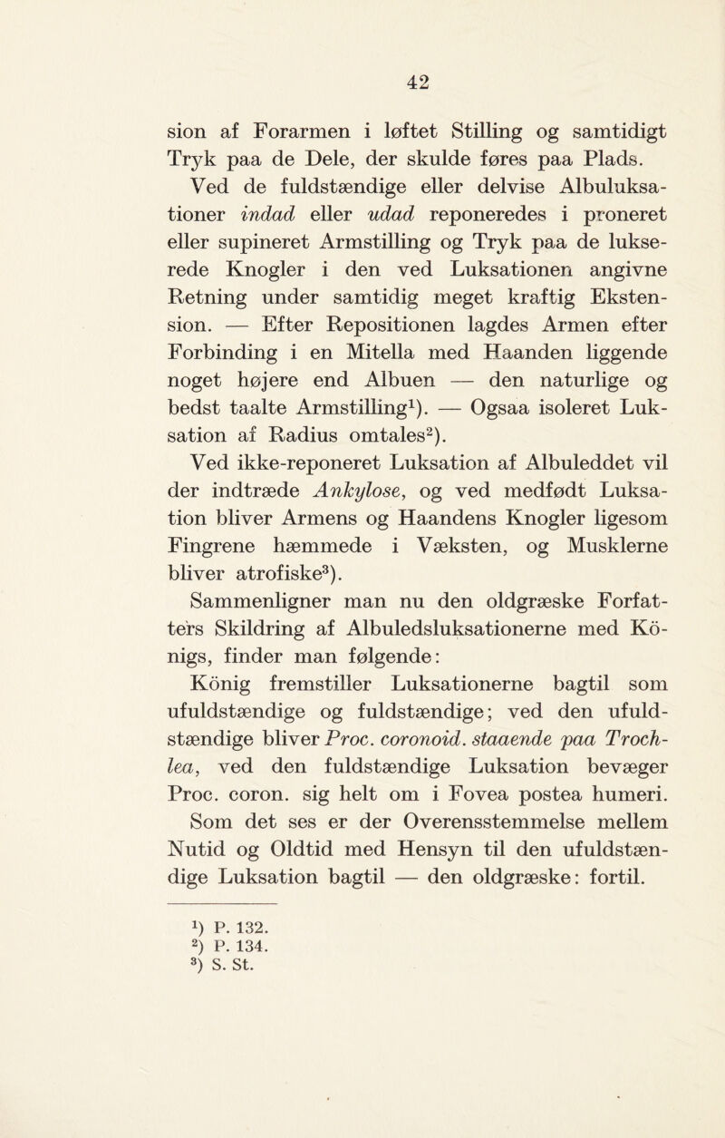 sion af Forarmen i løftet Stilling og samtidigt Tryk paa de Dele, der skulde føres paa Plads. Ved de fuldstændige eller delvise Albuluksa- tioner indad eller udad reponeredes i proneret eller supineret Armstilling og Tryk paa de lukse- rede Knogler i den ved Luksationen angivne Retning under samtidig meget kraftig Eksten¬ sion. — Efter Repositionen lagdes Armen efter Forbinding i en Mitella med Haanden liggende noget højere end Albuen — den naturlige og bedst taalte Armstilling1). — Ogsaa isoleret Luk- sation af Radius omtales2). Ved ikke-reponeret Luksation af Albuleddet vil der indtræde Anhylose, og ved medfødt Luksa¬ tion bliver Armens og Haandens Knogler ligesom Fingrene hæmmede i Væksten, og Musklerne bliver atrofiske3). Sammenligner man nu den oldgræske Forfat¬ ters Skildring af Albuledsluksationerne med Ko- nigs, finder man følgende: Konig fremstiller Luksationerne bagtil som ufuldstændige og fuldstændige; ved den ufuld¬ stændige bliver Proc. coronoid. staaende paa Troch- lea, ved den fuldstændige Luksation bevæger Proc. coron. sig helt om i Fo vea postea humeri. Som det ses er der Overensstemmelse mellem Nutid og Oldtid med Hensyn til den ufuldstæn¬ dige Luksation bagtil — den oldgræske: fortil. x) P. 132. 2) P. 134. 3) S. St.