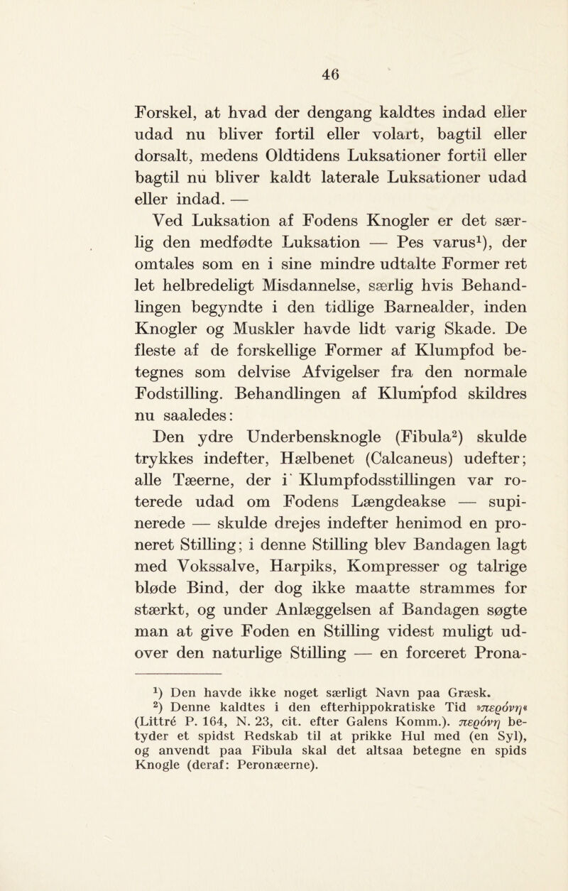 Forskel, at hvad der dengang kaldtes indad eller udad nu bliver fortil eller volart, bagtil eller dorsalt, medens Oldtidens Luksationer fortil eller bagtil nu bliver kaldt laterale Luksationer udad eller indad. — Ved Luksation af Fodens Knogler er det sær¬ lig den medfødte Luksation — Pes varus1), der omtales som en i sine mindre udtalte Former ret let helbredeligt Misdannelse, særlig hvis Behand¬ lingen begyndte i den tidlige Barnealder, inden Knogler og Muskler havde lidt varig Skade. De fleste af de forskellige Former af Klumpfod be¬ tegnes som delvise Afvigelser fra den normale Fodstilling. Behandlingen af Klumpfod skildres nu saaledes: Den ydre Underbensknogle (Fibula2) skulde trykkes indefter, Hælbenet (Calcaneus) udefter; alle Tæerne, der i Klumpf odsstillingen var ro¬ terede udad om Fodens Længdeakse — supi- nerede — skulde drejes indefter henimod en pro- neret Stilling; i denne Stilling blev Bandagen lagt med Vokssalve, Harpiks, Kompresser og talrige bløde Bind, der dog ikke maatte strammes for stærkt, og under Anlæggelsen af Bandagen søgte man at give Foden en Stilling videst muligt ud¬ over den naturlige Stilling — en forceret Prona- b Den havde ikke noget særligt Navn paa Græsk. 2) Denne kaldtes i den efterhippokratiske Tid megovr]« (Littré P. 164, N. 23, cit. efter Galens Komm.). jtegovr] be¬ tyder et spidst Redskab til at prikke Hul med (en Syl), og anvendt paa Fibula skal det altsaa betegne en spids Knogle (deraf: Peronæerne).