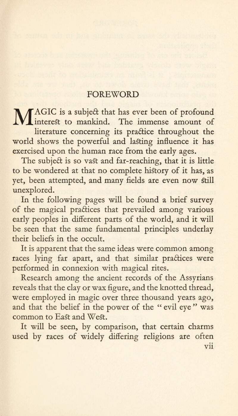 FOREWORD MAGIC is a sub j eft that has ever been of profound interest to mankind. The immense amount of literature concerning its practice throughout the world shows the powerful and lasting influence it has exercised upon the human race from the early ages. The subjeft is so vast and far-reaching, that it is little to be wondered at that no complete history of it has, as yet, been attempted, and many fields are even now Still unexplored. In the following pages will be found a brief survey of the magical praftices that prevailed among various early peoples in different parts of the world, and it will be seen that the same fundamental principles underlay their beliefs in the occult. It is apparent that the same ideas were common among races lying far apart, and that similar praftices were performed in connexion with magical rites. Research among the ancient records of the Assyrians reveals that the clay or wax figure, and the knotted thread, were employed in magic over three thousand years ago, and that the belief in the power of the “ evil eye99 was common to EaSt and WeSt. It will be seen, by comparison, that certain charms used by races of widely differing religions are often • • vu