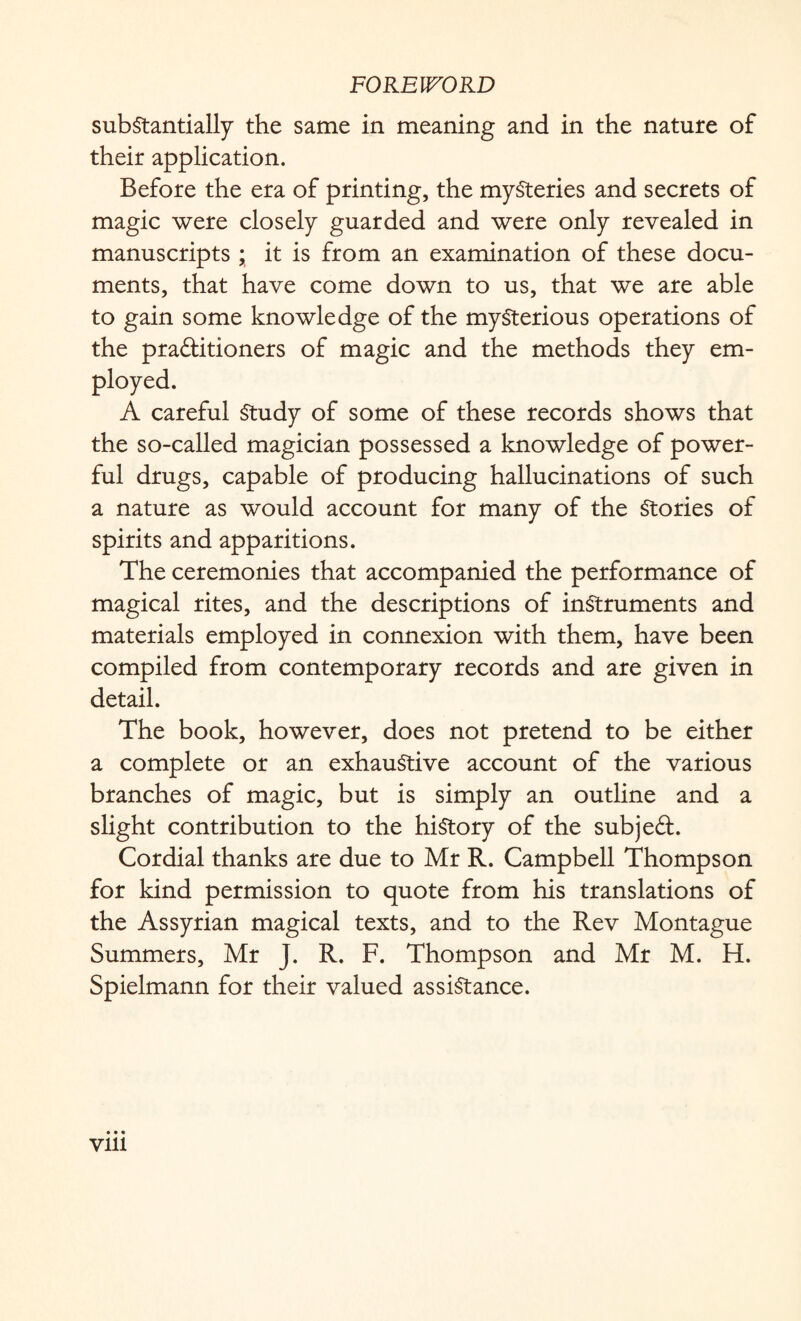 substantially the same in meaning and in the nature of their application. Before the era of printing, the mysteries and secrets of magic were closely guarded and were only revealed in manuscripts ; it is from an examination of these docu¬ ments, that have come down to us, that we are able to gain some knowledge of the mysterious operations of the pra&itioners of magic and the methods they em¬ ployed. A careful Study of some of these records shows that the so-called magician possessed a knowledge of power¬ ful drugs, capable of producing hallucinations of such a nature as would account for many of the Stories of spirits and apparitions. The ceremonies that accompanied the performance of magical rites, and the descriptions of instruments and materials employed in connexion with them, have been compiled from contemporary records and are given in detail. The book, however, does not pretend to be either a complete or an exhaustive account of the various branches of magic, but is simply an outline and a slight contribution to the history of the subject. Cordial thanks are due to Mr R. Campbell Thompson for kind permission to quote from his translations of the Assyrian magical texts, and to the Rev Montague Summers, Mr J. R. F. Thompson and Mr M. H. Spielmann for their valued assistance. Vlll
