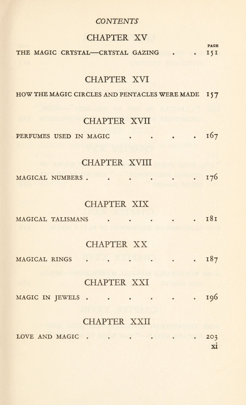 CHAPTER XV PAGE THE MAGIC CRYSTAL—CRYSTAL GAZING . . I 5 I CHAPTER XVI HOW THE MAGIC CIRCLES AND PENTACLES WERE MADE 15 7 CHAPTER XVII PERFUMES USED IN MAGIC . . . .167 CHAPTER XVIII MAGICAL NUMBERS . . . . . . 176 CHAPTER XIX MAGICAL TALISMANS . . . . l8l CHAPTER XX MAGICAL RINGS . . . . . .187 CHAPTER XXI MAGIC IN JEWELS . . . . . .196 CHAPTER XXII LOVE AND MAGIC . . . . . . 203