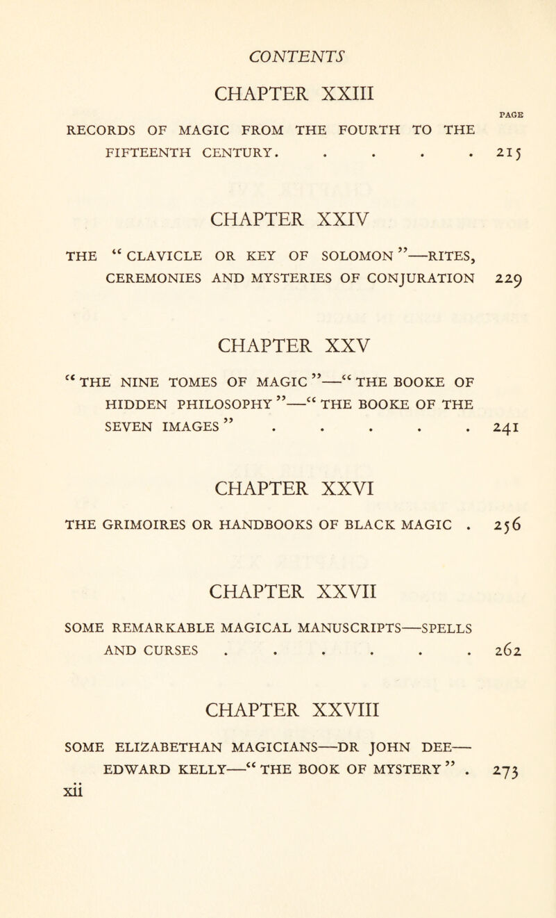 CHAPTER XXIII PAGE RECORDS OF MAGIC FROM THE FOURTH TO THE FIFTEENTH CENTURY. . . . 215 CHAPTER XXIV THE “ CLAVICLE OR KEY OF SOLOMON ”-RITES, CEREMONIES AND MYSTERIES OF CONJURATION 229 CHAPTER XXV THE NINE TOMES OF MAGIC ”-“ THE BOOKE OF HIDDEN PHILOSOPHY ”-“ THE BOOKE OF THE SEVEN IMAGES” ..... 241 CHAPTER XXVI THE GRIMOIRES OR HANDBOOKS OF BLACK MAGIC . 256 CHAPTER XXVII SOME REMARKABLE MAGICAL MANUSCRIPTS-SPELLS AND CURSES ...... 262 CHAPTER XXVIII SOME ELIZABETHAN MAGICIANS—DR JOHN DEE— EDWARD KELLY-<c THE BOOK OF MYSTERY” . 273 • • XU