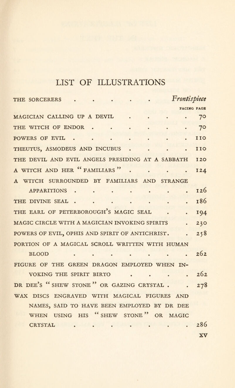 LIST OF ILLUSTRATIONS THE SORCERERS • • • Frontispiece FACING PAGE MAGICIAN CALLING UP A DEVIL • 70 THE WITCH OF ENDOR . • • • 70 POWERS OF EVIL . • • • no THEUTUS, ASMODEUS AND INCUBUS . • . . no THE DEVIL AND EVIL ANGELS PRESIDING AT A SABBATH 120 A WITCH AND HER <C FAMILIARS ” . . . 124 A WITCH SURROUNDED BY FAMILIARS AND STRANGE APPARITIONS . . . . . . .126 THE DIVINE SEAL . . . . . . 186 THE EARL OF PETERBOROUGH’S MAGIC SEAL . . 194 MAGIC CIRCLE WITH A MAGICIAN INVOKING SPIRITS . 23O POWERS OF EVIL, OPHIS AND SPIRIT OF ANTICHRIST. . 258 PORTION OF A MAGICAL SCROLL WRITTEN WITH HUMAN BLOOD ....... 262 FIGURE OF THE GREEN DRAGON EMPLOYED WHEN IN¬ VOKING THE SPIRIT BIRTO .... 262 DR DEE’S “ SHEW STONE ” OR GAZING CRYSTAL . . 278 WAX DISCS ENGRAVED WITH MAGICAL FIGURES AND NAMES, SAID TO HAVE BEEN EMPLOYED BY DR DEE WHEN USING HIS “ SHEW STONE ” OR MAGIC CRYSTAL ....... 286