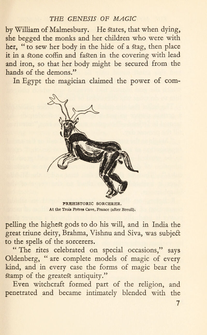 by William of Malmesbury. He States, that when dying, she begged the monks and her children who were with her, “ to sew her body in the hide of a Stag, then place it in a Stone coffin and fasten in the covering with lead and iron, so that her body might be secured from the hands of the demons.” In Egypt the magician claimed the power of com- PREHISTORIC SORCERER. At the Troia Frires Cave, France (after Breuil). pelling the highest gods to do his will, and in India the great triune deity, Brahma, Vishnu and Siva, was subj eft to the spells of the sorcerers. “ The rites celebrated on special occasions,” says Oldenberg, “ are complete models of magic of every kind, and in every case the forms of magic bear the Stamp of the greatest antiquity.” Even witchcraft formed part of the religion, and penetrated and became intimately blended with the