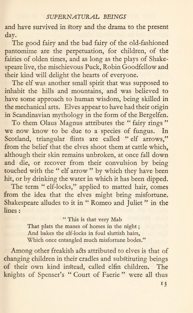 and have survived in Story and the drama to the present day. The good fairy and the bad fairy of the old-fashioned pantomime are the perpetuation, for children, of the fairies of olden times, and as long as the plays of Shake¬ speare live, the mischievous Puck, Robin Goodfellow and their kind will delight the hearts of everyone. The elf was another small spirit that was supposed to inhabit the hills and mountains, and was believed to have some approach to human wisdom, being skilled in the mechanical arts. Elves appear to have had their origin in Scandinavian mythology in the form of the Bergelfen. To them Olaus Magnus attributes the “ fairy rings ” we now know to be due to a species of fungus. In Scotland, triangular flints are called “ elf arrows/’ from the belief that the elves shoot them at cattle which, although their skin remains unbroken, at once fall down and die, or recover from their convulsion by being touched with the “ elf arrow ” by which they have been hit, or by drinking the water in which it has been dipped. The term “ elf-locks,” applied to matted hair, comes from the idea that the elves might bring misfortune. Shakespeare alludes to it in “ Romeo and Juliet ” in the lines : “ This is that very Mab That plats the manes of horses in the night; And bakes the elf-locks in foul sluttish hairs. Which once entangled much misfortune bodes,” Among other freakish afts attributed to elves is that of changing children in their cradles and substituting beings of their own kind instead, called elfin children. The knights of Spenser’s “ Court of Faerie ” were all thus *3