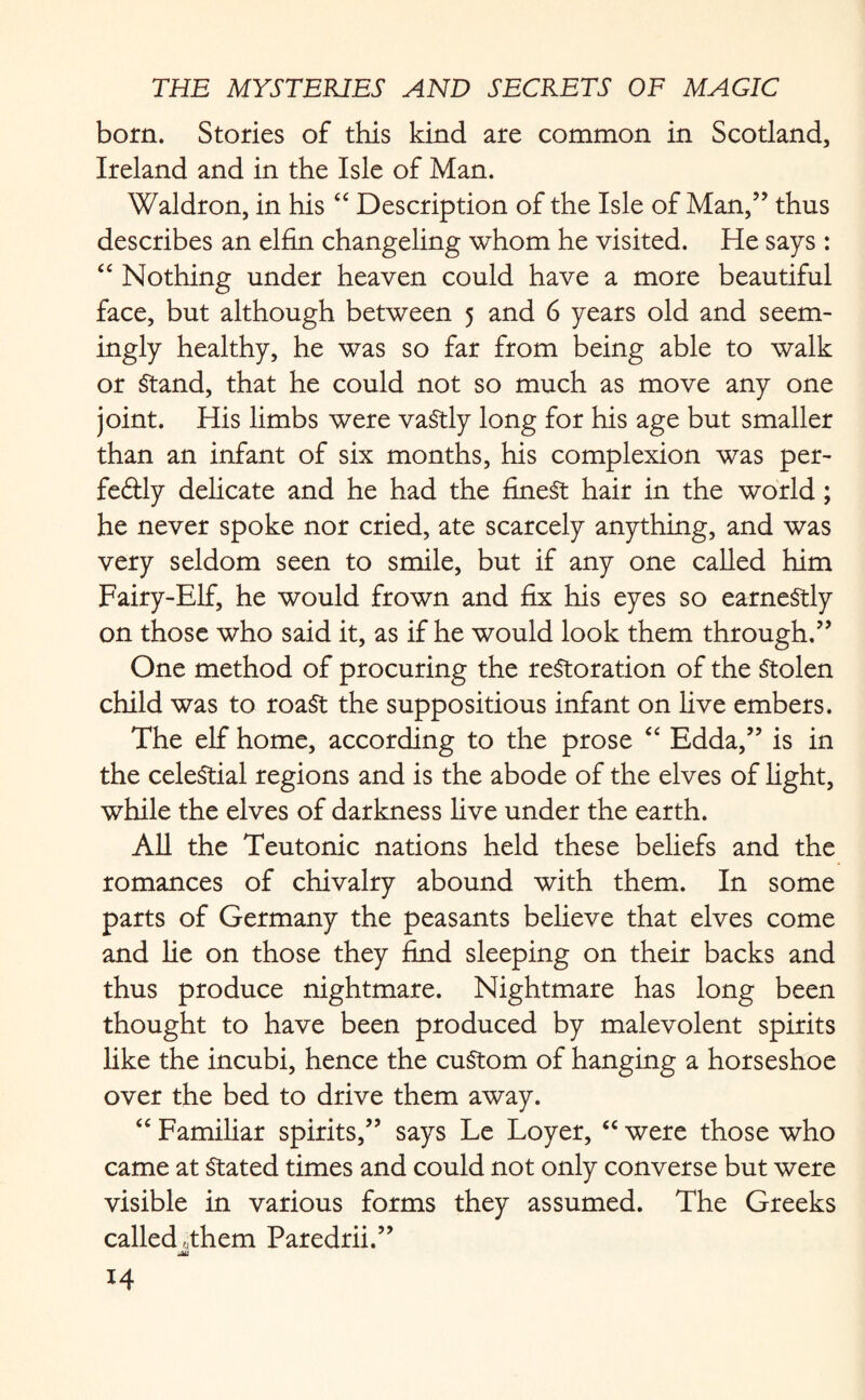 born. Stories of this kind are common in Scotland, Ireland and in the Isle of Man. Waldron, in his “ Description of the Isle of Man,” thus describes an elfin changeling whom he visited. He says : “ Nothing under heaven could have a more beautiful face, but although between 5 and 6 years old and seem¬ ingly healthy, he was so far from being able to walk or Stand, that he could not so much as move any one joint. His limbs were vastly long for his age but smaller than an infant of six months, his complexion was per- feftly delicate and he had the finest hair in the world; he never spoke nor cried, ate scarcely anything, and was very seldom seen to smile, but if any one called him Fairy-Elf, he would frown and fix his eyes so earnestly on those who said it, as if he would look them through.” One method of procuring the restoration of the Stolen child was to roaSt the suppositious infant on live embers. The elf home, according to the prose “ Edda,” is in the celestial regions and is the abode of the elves of light, while the elves of darkness live under the earth. All the Teutonic nations held these beliefs and the romances of chivalry abound with them. In some parts of Germany the peasants believe that elves come and lie on those they find sleeping on their backs and thus produce nightmare. Nightmare has long been thought to have been produced by malevolent spirits like the incubi, hence the custom of hanging a horseshoe over the bed to drive them away. “ Familiar spirits,” says Le Loyer, “ were those who came at Stated times and could not only converse but were visible in various forms they assumed. The Greeks called,them Paredrii.” Mi H