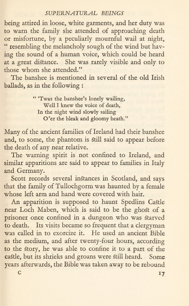 being attired in loose, white garments, and her duty was to warn the family she attended of approaching death or misfortune, by a peculiarly mournful wail at night, “ resembling the melancholy sough of the wind but hav¬ ing the sound of a human voice, which could be heard at a great distance. She was rarely visible and only to those whom she attended.” The banshee is mentioned in several of the old Irish ballads, as in the following : “ ’Twas the banshee’s lonely wailing, Well I knew the voice of death. In the night wind slowly sailing O’er the bleak and gloomy heath.” Many of the ancient families of Ireland had their banshee and, to some, the phantom is Still said to appear before the death of any near relative. The warning spirit is not confined to Ireland, and similar apparitions are said to appear to families in Italy and Germany. Scott records several instances in Scotland, and says that the family of Tullochgorm was haunted by a female whose left arm and hand were covered with hair. An apparition is supposed to haunt Spedlins CaStle near Loch Maben, which is said to be the ghoSt of a prisoner once confined in a dungeon who was Starved to death. Its visits became so frequent that a clergyman was called in to exorcize it. He used an ancient Bible as the medium, and after twenty-four hours, according to the Story, he was able to confine it to a part of the caStle, but its shrieks and groans were Still heard. Some years afterwards, the Bible was taken away to be rebound