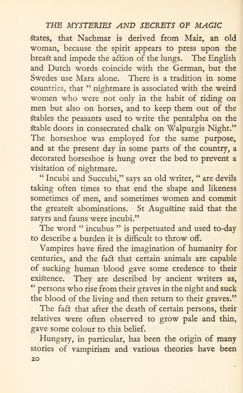 States, that Nachmar is derived from Mair, an old woman, because the spirit appears to press upon the breaSt and impede the adion of the lungs. The English and Dutch words coincide with the German, but the Swedes use Mara alone. There is a tradition in some countries, that “ nightmare is associated with the weird women who were not only in the habit of riding on men but also on horses, and to keep them out of the Stables the peasants used to write the pentalpha on the Stable doors in consecrated chalk on Walpurgis Night.” The horseshoe was employed for the same purpose, and at the present day in some parts of the country, a decorated horseshoe is hung over the bed to prevent a visitation of nightmare. “ Incubi and Succubi,” says an old writer, “ are devils taking often times to that end the shape and likeness sometimes of men, and sometimes women and commit the greatest abominations. St AuguStine said that the satyrs and fauns were incubi.” The word “ incubus ” is perpetuated and used to-day to describe a burden it is difficult to throw off. Vampires have fired the imagination of humanity for centuries, and the fad that certain animals are capable of sucking human blood gave some credence to their existence. They are described by ancient writers as, “ persons who rise from their graves in the night and suck the blood of the living and then return to their graves.” The fad that after the death of certain persons, their relatives were often observed to grow pale and thin, gave some colour to this belief. Hungary, in particular, has been the origin of many stories of vampirism and various theories have been