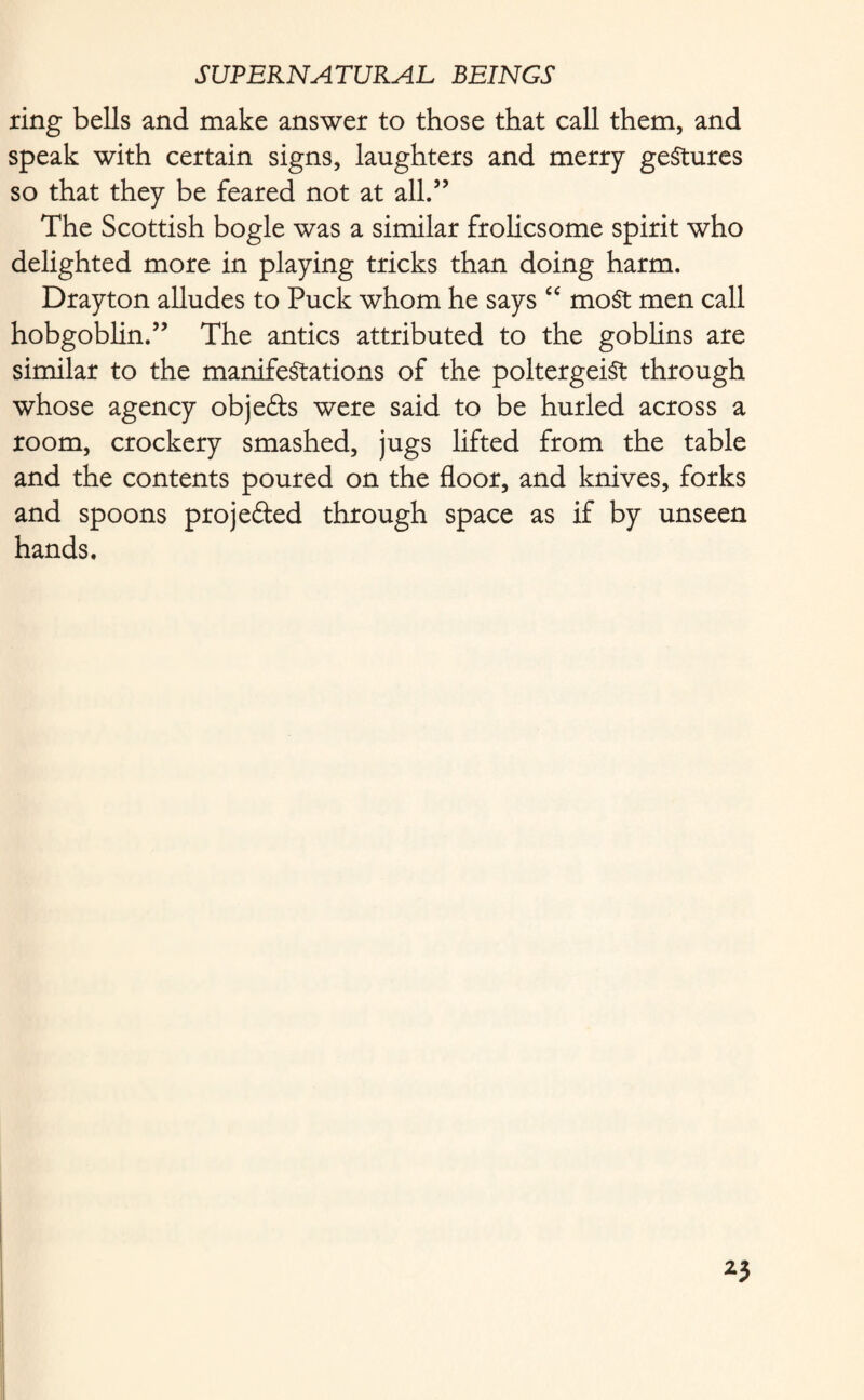 ring bells and make answer to those that call them, and speak with certain signs, laughters and merry gestures so that they be feared not at all.” The Scottish bogle was a similar frolicsome spirit who delighted more in playing tricks than doing harm. Drayton alludes to Puck whom he says “ most men call hobgoblin.” The antics attributed to the goblins are similar to the manifestations of the poltergeist through whose agency obje&s were said to be hurled across a room, crockery smashed, jugs lifted from the table and the contents poured on the floor, and knives, forks and spoons projected through space as if by unseen hands.